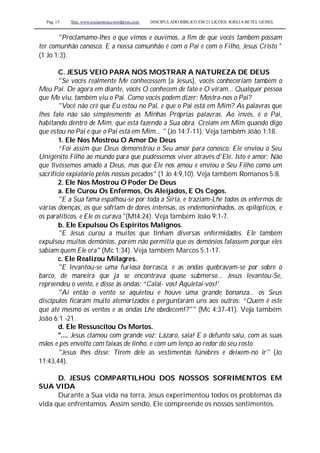 Pag. 15 Site: www.josiasmoura.wordpress.com DISCIPULADO BÍBLICO EM 21 LIÇOES: IGREJA BETEL GEISEL
"Proclamamo-lhes o que vimos e ouvimos, a fim de que vocês também possam
ter comunhão conosco. E a nossa comunhão é com o Pai e com o Filho, Jesus Cristo "
(1 Jo 1:3).
C. JESUS VEIO PARA NOS MOSTRAR A NATUREZA DE DEUS
"Se vocês realmente Me conhecessem [a Jesus], vocês conheceriam também o
Meu Pai. De agora em diante, vocês O conhecem de fato e O viram... Qualquer pessoa
que Me viu, também viu o Pai. Como vocês podem dizer: Mostra-nos o Pai?
"Você não crê que Eu estou no Pai, e que o Pai está em Mim? As palavras que
lhes falo não são simplesmente as Minhas Próprias palavras. Ao invés, é o Pai,
habitando dentro de Mim, que está fazendo a Sua obra. Creiam em Mim quando digo
que estou no Pai e que o Pai está em Mim... " (Jo 14:7-11). Veja também João 1:18.
1. Ele Nos Mostrou O Amor De Deus
“Foi assim que Deus demonstrou o Seu amor para conosco: Ele enviou o Seu
Unigénito Filho ao mundo para que pudéssemos viver através d'Ele. Isto é amor: Não
que tivéssemos amado a Deus, mas que Ele nos amou e enviou o Seu Filho como um
sacrifício expiatório pelos nossos pecados" (1 Jo 4:9,10). Veja também Romanos 5:8.
2. Ele Nos Mostrou O Poder De Deus
a. Ele Curou Os Enfermos, Os Aleijados, E Os Cegos.
"E a Sua fama espalhou-se por toda a Síria, e traziam-Lhe todos os enfermos de
várias doenças, os que sofriam de dores intensas, os endemoninhados, os epilépticos, e
os paralíticos, e Ele os curava "(Mt4:24). Veja também João 9:1-7.
b. Ele Expulsou Os Espíritos Malignos.
"E Jesus curou a muitos que tinham diversas enfermidades. Ele também
expulsou muitos demônios, porém não permitia que os demónios falassem porque eles
sabiam quem Ele era" (Mc 1:34). Veja também Marcos 5:1-17.
c. Ele Realizou Milagres.
"E levantou-se uma furiosa borrasca, e as ondas quebravam-se por sobre o
barco, de maneira que já se encontrava quase submerso... Jesus levantou-Se,
repreendeu o vento, e disse às ondas: “Calai- vos! Aquietai-vos!'
"Aí então o vento se aquietou e houve uma grande bonanza... os Seus
discípulos ficaram muito atemorizados e perguntaram uns aos outros: “Quem é este
que até mesmo os ventos e as ondas Lhe obedecem!?"" (Mc 4:37-41). Veja também
João 6:1 -21.
d. Ele Ressuscitou Os Mortos.
".... Jesus clamou com grande voz: Lázaro, saia! E o defunto saiu, com as suas
mãos e pés envolto com faixas de linho, e com um lenço ao redor do seu rosto.
"Jesus lhes disse: Tirem dele as vestimentas fúnebres e deixem-no ir" (Jo
11:43,44).
D. JESUS COMPARTILHOU DOS NOSSOS SOFRIMENTOS EM
SUA VIDA
Durante a Sua vida na terra, Jesus experimentou todos os problemas da
vida que enfrentamos. Assim sendo, Ele compreende os nossos sentimentos.
 