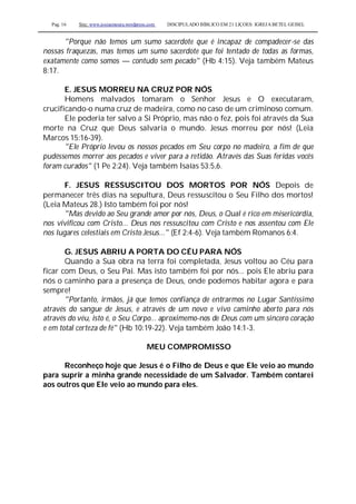 Pag. 16 Site: www.josiasmoura.wordpress.com DISCIPULADO BÍBLICO EM 21 LIÇOES: IGREJA BETEL GEISEL
"Porque não temos um sumo sacerdote que é incapaz de compadecer-se das
nossas fraquezas, mas temos um sumo sacerdote que foi tentado de todas as formas,
exatamente como somos — contudo sem pecado" (Hb 4:15). Veja também Mateus
8:17.
E. JESUS MORREU NA CRUZ POR NÓS
Homens malvados tomaram o Senhor Jesus e O executaram,
crucificando-o numa cruz de madeira, como no caso de um criminoso comum.
Ele poderia ter salvo a Si Próprio, mas não o fez, pois foi através da Sua
morte na Cruz que Deus salvaria o mundo. Jesus morreu por nós! (Leia
Marcos 15:16-39).
"Ele Próprio levou os nossos pecados em Seu corpo no madeiro, a fim de que
pudéssemos morrer aos pecados e viver para a retidão. Através das Suas feridas vocês
foram curados" (1 Pe 2:24). Veja também Isaías 53:5,6.
F. JESUS RESSUSCITOU DOS MORTOS POR NÓS Depois de
permanecer três dias na sepultura, Deus ressuscitou o Seu Filho dos mortos!
(Leia Mateus 28.) Isto também foi por nós!
"Mas devido ao Seu grande amor por nós, Deus, o Qual é rico em misericórdia,
nos vivificou com Cristo... Deus nos ressuscitou com Cristo e nos assentou com Ele
nos lugares celestiais em Cristo Jesus..." (Ef 2:4-6). Veja também Romanos 6:4.
G. JESUS ABRIU A PORTA DO CÉU PARA NÓS
Quando a Sua obra na terra foi completada, Jesus voltou ao Céu para
ficar com Deus, o Seu Pai. Mas isto também foi por nós... pois Ele abriu para
nós o caminho para a presença de Deus, onde podemos habitar agora e para
sempre!
"Portanto, irmãos, já que temos confiança de entrarmos no Lugar Santíssimo
através do sangue de Jesus, e através de um novo e vivo caminho aberto para nós
através do véu, isto é, o Seu Corpo... aproximemo-nos de Deus com um sincero coração
e em total certeza de fé" (Hb 10:19-22). Veja também João 14:1-3.
MEU COMPROMISSO
Reconheço hoje que Jesus é o Filho de Deus e que Ele veio ao mundo
para suprir a minha grande necessidade de um Salvador. Também contarei
aos outros que Ele veio ao mundo para eles.
 