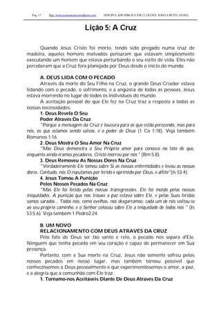 Pag. 17 Site: www.josiasmoura.wordpress.com DISCIPULADO BÍBLICO EM 21 LIÇOES: IGREJA BETEL GEISEL
Lição 5: A Cruz
Quando Jesus Cristo foi morto, tendo sido pregado numa cruz de
madeira, aqueles homens malvados pensaram que estavam simplesmente
executando um homem que estava perturbando o seu estilo de vida. Eles não
perceberam que a Cruz fora planejada por Deus desde o início do mundo.
A. DEUS LIDA COM O PECADO
Através da morte do Seu Filho na Cruz, o grande Deus Criador estava
lidando com o pecado, o sofrimento, e a angústia de todas as pessoas. Jesus
estava morrendo no lugar de todos os indivíduos do mundo.
A aceitação pessoal do que Ele fez na Cruz traz a resposta a todas as
nossas necessidades.
1. Deus Revela O Seu
Poder Através Da Cruz
"Porque a mensagem da Cruz é loucura para os que estão perecendo, mas para
nós, os que estamos sendo salvos, é o poder de Deus (1 Co 1:18). Veja também
Romanos 1:16.
2. Deus Mostra O Seu Amor Na Cruz
"Mas Deus demonstra o Seu Próprio amor para conosco no fato de que,
enquanto ainda éramos pecadores, Cristo morreu por nós " (Rm 5:8).
3. Deus Removeu As Nossas Dores Na Cruz
"Verdadeiramente Ele tomou sobre Si as nossas enfermidades e levou as nossas
dores. Contudo, nós O reputamos por ferido e oprimido por Deus, e aflito"(Is 53:4).
4. Jesus Tomou A Punição
Pelos Nossos Pecados Na Cruz
"Mas Ele foi ferido pelas nossas transgressões. Ele foi moído pelas nossas
iniquidades. A punição que nos trouxe a paz estava sobre Ele, e pelas Suas feridas
somos sarados... Todos nós, como ovelhas, nos desgarramos; cada um de nós voltou-se
ao seu próprio caminho, e o Senhor colocou sobre Ele a iniquidade de todos nós " (Is
53:5,6). Veja também 1 Pedro2:24.
B. UM NOVO
RELACIONAMENTO COM DEUS ATRAVÉS DA CRUZ
Pelo fato de Deus ser tão santo e reto, o pecado nos separa d'Ele.
Ninguém que tenha pecado em seu coração é capaz de permanecer em Sua
presença.
Portanto, com a Sua morte na Cruz, Jesus não somente sofreu pelos
nossos pecados em nosso lugar, mas também tornou possível que
conhecêssemos a Deus pessoalmente e que experimentássemos o amor, a paz,
e a alegria que a comunhão com Ele traz.
1. Tornamo-nos Aceitáveis Diante De Deus Através Da Cruz
 