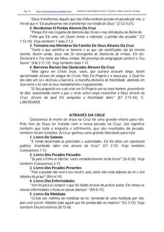 Pag. 18 Site: www.josiasmoura.wordpress.com DISCIPULADO BÍBLICO EM 21 LIÇOES: IGREJA BETEL GEISEL
"Deus transformou Aquele que não tinha nenhum pecado em pecado por nós, a
fim de que n 'Ele pudéssemos nos transformar na retidão de Deus" (2 Co 5:21).
2. Recebemos O Perdão Através Da Cruz
"Porque Ele nos resgatou do domínio das trevas e nos introduziu no Reino do
Filho que Ele ama, em Quem temos a redenção, o perdão dos pecados" (Cl
1:13,14). Veja também 1 João 2:1,2.
3. Tornamo-nos Membros Da Família De Deus Através Da Cruz
"Tanto o que santifica os homens e os que são santificados são da mesma
família. Assim sendo, Jesus não Se envergonha de chamá-los de irmãos. Ele diz:
Declararei o Teu nome aos Meus irmãos. Na presença da congregação cantarei o Teu
louvor "(Hb 2:11,12). Veja também João 1:12.
4. Barreiras Raciais São Quebradas Através Da Cruz
"Mas agora em Cristo Jesus, vocês, que outrora estavam longe, foram
aproximados através do sangue de Cristo. Pois Ele Próprio é a nossa paz, o Qual fez
dos dois um só e destruiu a barreira, a muralha divisória de hostilidade, abolindo em
Sua carne a lei com os seus mandamentos e regulamentos.
"O Seu propósito era o de criar em Si Próprio um só novo homem, proveniente
de dois, ocasionando assim a paz, e neste único corpo reconciliar a Deus através da
Cruz, através da qual Ele aniquilou a hostilidade deles'' (Ef 2:13-16). C.
LIBERDADE
ATRAVÉS DA CRUZ
Qastawnoz A morte de Jesus na Cruz foi uma grande vitória para nós.
Pelo fato de Deus ter tratado com o nosso pecado na Cruz, isto significa
também que toda a angústia e sofrimento, que são resultados do pecado,
também foram tratados. A Cruz ganhou uma grande liberdade para nós!
1. Livres De Satanás
"E tendo desarmado as potestades e autoridades, Ele fez delas um espetáculo
público, triunfando sobre elas através da Cruz" (Cl 2:15). Veja também
Colossenses 1:13.
2. Livres Dos Pecados Passados
"Se pois o Filho os libertar, vocês verdadeiramente serão livres" (Jo 8:36). Veja
também Colossenses 2:13.
3. Livres Dos Pecados Presentes
"Pois o pecado não será o seu mestre, pois vocês não estão debaixo da lei e sim
debaixo da graça" (Rm 6:14).
4. Livres Das Enfermidades
"Isto foi para se cumprir o que foi falado através do profeta Isaías: Ele tomou as
nossas enfermidades e levou as nossas doenças'' (Mt 8:17).
5. Livres Da Maldição
“Cristo nos redimiu da maldição da lei, tornando-Se uma maldição por nós,
pois está escrito: Maldito todo aquele que for pendurado no madeiro" (Gl 3:13). Veja
também Deuteronômio 28:15-68.
 
