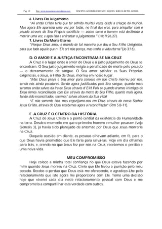 Pag. 19 Site: www.josiasmoura.wordpress.com DISCIPULADO BÍBLICO EM 21 LIÇOES: IGREJA BETEL GEISEL
6. Livres Do Julgamento
"Aí então Cristo teria que ter sofrido muitas vezes desde a criação do mundo.
Mas agora Ele apareceu uma vez por todas, no final das eras, para aniquilar com o
pecado através do Seu Próprio sacrifício — assim como o homem está destinado a
morrer uma vez, e após isto a enfrentar o julgamento " (Hb 9:26,27).
7. Livres Da Morte Eterna
"Porque Deus amou o mundo de tal maneira que deu o Seu Filho Unigénito,
para que todo aquele que n 'Ele crê não pereça, mas tenha a vida eterna"(Jo 3:16).
D. O AMOR E A JUSTIÇA ENCONTRAM-SE NA CRUZ
A Cruz é o lugar onde o amor de Deus e o justo julgamento de Deus se
encontram. O Seu justo julgamento exigia a penalidade de morte pelo pecado
— o derramamento de sangue. O Seu amor satisfez as Suas Próprias
exigências, e Jesus, o Filho de Deus, morreu em nosso lugar.
"Mas Deus prova o Seu amor para conosco em que Cristo morreu por nós,
sendo nós ainda pecadores. Sendo agora justificados pelo Seu sangue, quanto mais
seremos então salvos da ira de Deus através d'Ele! Pois se quando éramos inimigos de
Deus fomos reconciliados com Ele através da morte do Seu Filho, quanto mais agora,
tendo sido reconciliados, seremos' salvos através da Sua vida!
“E não somente isto, mas regozijamo-nos em Deus através do nosso Senhor
Jesus Cristo, através do Qual recebemos agora a reconciliação” (Rm 5:8-11).
E. A CRUZ É O CENTRO DA HISTÓRIA
A Cruz de Jesus Cristo é o ponto central da existência da Humanidade
na terra. Desde o momento em que o primeiro homem e mulher pecaram (veja
Gênesis 3), já havia sido planejado de antemão por Deus que Jesus morreria
na Cruz.
Daquela ocasião em diante, as pessoas olhavam adiante, em fé, para o
que Deus havia prometido que Ele faria para salvá-las. Hoje em dia olhamos
para trás, e, crendo no que Jesus fez por nós na Cruz, recebemos o perdão e
uma nova vida.
MEU COMPROMISSO
Hoje coloco a minha total confiança no que Deus estava fazendo por
mim quando Jesus morreu na Cruz. Creio que Ele levou a punição pelo meu
pecado. Recebo o perdão que Deus está me oferecendo, e agradeço-Lhe pelo
relacionamento que isto agora me proporciona com Ele. Tomo uma decisão
hoje que viverei cada dia neste relacionamento pessoal com Deus e me
comprometo a compartilhar esta verdade com outros.
 