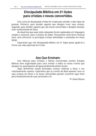Pag. 2 Site: www.josiasmoura.wordpress.com DISCIPULADO BÍBLICO EM 21 LIÇOES: IGREJA BETEL GEISEL
Discipulado Bíblico em 21 lições
para cristãos e novos convertidos.
Este curso de discipulado cristão foi criado para atender a dois tipos de
pessoas. Primeiro, para atender aqueles que desejam rever suas crenças.
Segundo, para atender aqueles que são novos convertidos e desejam alcançar
mais conhecimento de Deus.
As doutrinas que aqui estão esboçadas foram explanadas em linguagem
simples e acessível, para o alcance de todos. Procuramos neste breve manual
fazer uma referencia, às principais crenças defendidas e ensinadas em nossa
Igreja.
Esperamos que este Discipulado Bíblico em 21 lições possa ajuda-lo a
firmar sua vida espiritual em Cristo.
Aos Que Ensinam:
Este Manual para Cristãos e Novos Convertidos contém Estudos
Bíblicos bem organizados para você ensinar a todos os novos crentes que
desejam ser participantes da Igreja do Betel Brasileiro Geisel.
Aqui definirmos nossas principais crenças relativas a Deus e seu
relacionamento conosco. Esperamos que os crentes do Betel possam rever as
suas crenças em Deus e os novos convertidos possam encontrar aqui fonte
para fortalecimento de suas convicções e fé.
Pr Josias Moura
 