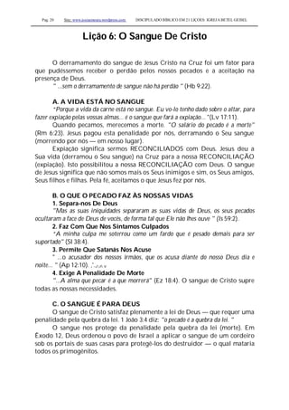 Pag. 20 Site: www.josiasmoura.wordpress.com DISCIPULADO BÍBLICO EM 21 LIÇOES: IGREJA BETEL GEISEL
Lição 6: O Sangue De Cristo
O derramamento do sangue de Jesus Cristo na Cruz foi um fator para
que pudéssemos receber o perdão pelos nossos pecados e a aceitação na
presença de Deus.
" ...sem o derramamento de sangue não há perdão " (Hb 9:22).
A. A VIDA ESTÁ NO SANGUE
“Porque a vida da carne está no sangue. Eu vo-lo tenho dado sobre o altar, para
fazer expiação pelas vossas almas... é o sangue que fará a expiação... "(Lv 17:11).
Quando pecamos, merecemos a morte. "O salário do pecado é a morte"
(Rm 6:23). Jesus pagou esta penalidade por nós, derramando o Seu sangue
(morrendo por nós — em nosso lugar).
Expiação significa sermos RECONCILIADOS com Deus. Jesus deu a
Sua vida (derramou o Seu sangue) na Cruz para a nossa RECONCILIAÇÃO
(expiação). Isto possibilitou a nossa RECONCILIAÇÃO com Deus. O sangue
de Jesus significa que não somos mais os Seus inimigos e sim, os Seus amigos,
Seus filhos e filhas. Pela fé, aceitamos o que Jesus fez por nós.
B. O QUE O PECADO FAZ ÀS NOSSAS VIDAS
1. Separa-nos De Deus
"Mas as suas iniquidades separaram as suas vidas de Deus, os seus pecados
ocultaram a face de Deus de vocês, de forma tal que Ele não lhes ouve " (Is 59:2).
2. Faz Com Que Nos Sintamos Culpados
“A minha culpa me soterrou como um fardo que é pesado demais para ser
suportado" (Sl 38:4).
3. Permite Que Satanás Nos Acuse
" ...o acusador dos nossos irmãos, que os acusa diante do nosso Deus dia e
noite... " (Ap 12:10). ,'.,r,n v
4. Exige A Penalidade De Morte
"...A alma que pecar é a que morrerá" (Ez 18:4). O sangue de Cristo supre
todas as nossas necessidades.
C. O SANGUE É PARA DEUS
O sangue de Cristo satisfaz plenamente a lei de Deus — que requer uma
penalidade pela quebra da lei. 1 João 3:4 diz: "o pecado é a quebra da lei. "
O sangue nos protege da penalidade pela quebra da lei (morte). Em
Êxodo 12, Deus ordenou o povo de Israel a aplicar o sangue de um cordeiro
sob os portais de suas casas para protegê-los do destruidor — o qual mataria
todos os primogênitos.
 