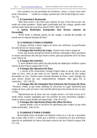 Pag. 21 Site: www.josiasmoura.wordpress.com DISCIPULADO BÍBLICO EM 21 LIÇOES: IGREJA BETEL GEISEL
Este cordeiro era um protótipo do Cordeiro—Jesus—o Qual viria mais
tarde. Deusdisse: " ...vendo Eu o sangue, passarei por cima de [protegerei] vocês...
"(vs 13).
1. A Comunhão E Restaurada
"Mas Deus prova o Seu amor para conosco em que Cristo morreu por nós,
sendo nós ainda pecadores. Sendo agora justificados pelo Seu sangue, quanto mais
seremos então salvos da ira de Deus através d'Ele" (Rm 5:8,9).
2. Somos Redimidos (Comprados Para Sermos Libertos da
Escravidão)
"N'Ele temos a redenção através do Seu sangue, o perdão dos pecados, de
acordo com as riquezas da graça de Deus"
D. O SANGUE É PARA O HOMEM
O sangue satisfez a Deus. Agora ele deve nos satisfazer na purificação
da consciência de nossas culpas.
1. O Sangue Nos Purifica Da Culpa "Quanto mais então o sangue de
Cristo, que através do Espírito eterno Se ofereceu imaculado a Deus, purificará
as nossas consciências dos atos que levam à morte, para que possamos servir ao Deus
vivo! "(Hb 9:14).
2. O Sangue Nos Santifica
"E assim também Jesus sofreu fora dos portões da cidade para santificar o povo
através do Seu Próprio sangue (Hb 13:12).
3. O Sangue Nos Aproxima De Deus
"...e através d'Ele reconciliasse Consigo Próprio todas as coisas, tanto as que
estão na terra, como as que estão no céu, fazendo a paz através do Seu sangue
derramado na Cruz. Outrora vocês estavam alienados de Deus e eram inimigos nas
suas mentes devido aos seus comportamentos malignos. Mas agora Ele os
reconciliou... "(Cl 1:20-22).
4. O Sangue Nos Dá Intrepidez Para Entrarmos Na Presença De Deus
"Portanto, irmãos, já que temos confiança de entrarmos no Lugar Santíssimo pelo
sangue de Jesus e por um novo e vivo caminho aberto para nós através do véu, ou seja,
o corpo...
"Aproximemo-nos de Deus com um coração sincero e em total certeza de fé,
tendo nossos corações espargidos para nos purificar de uma consciência culpada e
tendo os nossos corpos lavados com água limpa " (Hb 10:19-22).
5. O Sangue Nos Aperfeiçoa Diante Dos Olhos De Deus
"...porque devido a um só sacrifício Ele aperfeiçoou para sempre os que estão
sendo santificados'' (Hb 10:14).
E. O SANGUE É PARA O DIABO
A atividade mais estratégica de Satanás nesta era é a de ser o acusador
dos irmãos (Ap 12:10) e é nisto que o Senhor o confronta em Seu ministério
especial na qualidade de Sumo Sacerdote através do Seu Próprio sangue (Hb
9:11-14).
 
