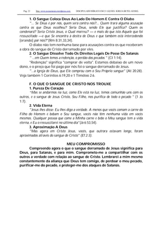 Pag. 22 Site: www.josiasmoura.wordpress.com DISCIPULADO BÍBLICO EM 21 LIÇOES: IGREJA BETEL GEISEL
1. O Sangue Coloca Deus Ao Lado Do Homem E Contra O Diabo
"... Se Deus é por nós, quem será contra nós?... Quem trará alguma acusação
contra os que Deus escolheu? Seria Deus, sendo Ele que justifica? Quem os
condenará? Seria Cristo Jesus, o Qual morreu? — e mais do que isto Aquele que foi
ressuscitado —e que Se encontra à destra de Deus e que também está intercedendo
[orando] por nós?"(Rm 8:31,33,34).
O diabo não tem nenhuma base para acusações contra os que receberam
a obra do sangue de Cristo derramado por eles.
2. O Sangue Dissolve Todo Os Direitos Legais De Posse De Satanás
" ...em Quem temos a redenção, o perdão dos pecados " (Cl 1:14).
"Redenção" significa "comprar de volta". Estamos debaixo de um novo
dono, e o preço que foi pago por nós foi o sangue derramado de Jesus.
"...a Igreja de Deus, que Ele comprou com o Seu Próprio sangue" (At 20:28).
Veja também 1 Coríntios 6:19,20 e 1 Timóteo 2:6.
F. O QUE O SANGUE DE CRISTO NOS TROUXE
1. Pureza De Coração
“Mas se andarmos na luz, como Ele está na luz, temos comunhão uns com os
outros, e o sangue de Jesus Cristo, Seu Filho, nos purifica de todo o pecado " (1 Jo
1:7).
2. Vida Eterna
"Jesus lhes disse: Eu lhes digo a verdade. A menos que vocês comam a carne do
Filho do Homem e bebam o Seu sangue, vocês não têm nenhuma vida em vocês
mesmos. Qualquer pessoa que come a Minha carne e bebe o Meu sangue tem a vida
eterna, e Eu o ressuscitarei no último dia"(Jo 6:53,54).
3. Aproximação A Deus
"Mas agora em Cristo Jesus, vocês, que outrora estavam longe, foram
aproximados através do sangue de Cristo" (Ef 2:3).
MEU COMPROMISSO
Compreendo agora o que o sangue derramado de Jesus significa para
Deus, para Satanás, e para mim. Comprometo-me a compartilhar com os
outros a verdade com relação ao sangue de Cristo. Lembrarei a mim mesmo
constantemente da aliança que Deus tem comigo, de perdoar o meu pecado,
purificar-me do pecado, e proteger-me dos ataques de Satanás.
 