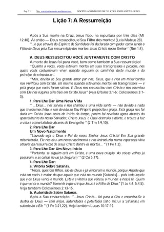 Pag. 23 Site: www.josiasmoura.wordpress.com DISCIPULADO BÍBLICO EM 21 LIÇOES: IGREJA BETEL GEISEL
Lição 7: A Ressurreição
Após a Sua morte na Cruz, Jesus ficou na sepultura por três dias (Mt
12:40). Aí então — Deus ressuscitou o Seu Filho dos mortos! (Leia Mateus 28).
"...e que através do Espírito de Santidade foi declarado com poder como sendo o
Filho de Deus pela Sua ressurreição dos mortos: Jesus Cristo nosso Senhor” (Rm 1:4).
A. DEUS RESSUSCITOU VOCÊ JUNTAMENTE COM CRISTO
A morte de Jesus foi para você, bem como também a Sua ressurreição!
“Quanto a vocês, vocês estavam mortos em suas transgressões e pecados, nos
quais vocês costumavam viver quando seguiam os caminhos deste mundo e do
príncipe do reino do ar...
"Mas, devido ao Seu grande amor por nós, Deus, que é rico em misericórdia
nos vivificou com Cristo, até mesmo quando estávamos mortos em transgressões — é
pela graça que vocês foram salvos. E Deus nos ressuscitou com Cristo e nos assentou
com Ele nos lugares celestiais em Cristo Jesus" (veja Efésios 2:1-6; Colossenses 3:1-
3).
1. Para Lhe Dar Uma Nova Vida
" ...Deus... nos salvou e nos chamou a uma vida santa — não devido a nada
que tivéssemos feito, e sim devido ao Seu Próprio propósito e graça. Esta graça nas foi
dada em Cristo Jesus antes do início do tempo, porém foi revelada agora através do
aparecimento do nosso Salvador, Cristo Jesus, o Qual destruiu a morte, e trouxe à luz
a vida e a imortalidade através do Evangelho " (2 Tm 1:9,10).
2. Para Lhe Dar
Um Novo Nascimento
"Louvado seja o Deus e Pai do nosso Senhor Jesus Cristo! Em Sua grande
misericórdia, Ele nos deu um novo nascimento e nos introduziu numa esperança viva
através da ressurreição de Jesus Cristo dentre os mortos... " (1 Pe 1:3).
3. Para Lhe Dar Um Novo Início
"Portanto, se alguém está em Cristo, é uma nova criação. As coisas velhas já
passaram, e as coisas novas já chegaram '' (2 Co 5:17).
4. Para Lhe Dar:
a. Vitória Sobre Satanás.
"Vocês, queridos filhos, são de Deus e já venceram o mundo, porque Aquele que
está em vocês é maior do que aquele que está no mundo [Satanás]... pois todo aquele
que é de Deus vence o mundo. Esta é a vitória que venceu o mundo: a nossa fé. Quem
é que vence o mundo? Somente o que crê que Jesus é o Filho de Deus" (1 Jo 4:4; 5:4,5).
Veja também Colossenses 2:13-15.
b. Autoridade Sobre Satanás.
Após a Sua ressurreição, "...Jesus Cristo... foi para o Céu e encontra-Se à
destra de Deus — com anjos, autoridades e potestades [isto inclui a Satanás] em
submissão a Ele " (1 Pe 3:21,22). Veja também Lucas 10:17-19.
 