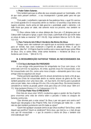 Pag. 24 Site: www.josiasmoura.wordpress.com DISCIPULADO BÍBLICO EM 21 LIÇOES: IGREJA BETEL GEISEL
c. Poder Sobre Satanás.
“Oro também para que os olhos dos seus corações possam ser iluminados, a fim
de que vocês possam conhecer... o seu incomparável e grande poder para nós que
cremos.
"Este poder é semelhante à operação da Sua poderosa força, a qual Ele exerceu
em Cristo quando Ele O ressuscitou dentre os mortos e O assentou à Sua destra nos
lugares celestiais, muito acima de todo governo e autoridade, poder e domínio, e de
todo título que possa ser dado, não somente nesta era presente, mas também na
vindoura.
"E Deus colocou todas as coisas debaixo dos Seus pés e O designou para ser
Cabeça sobre tudo para a Igreja, a qual é Seu Corpo, a plenitude d'Ele que enche todas
as coisas de todas as maneiras" (Ef 1:18-23). Veja também Marcos 16:15-18, Atos
1:8; 4:33.
5. Para Torná-lo Um Filho E Herdeiro No Reino De Deus
"Porque vocês não receberam um espírito que os escraviza novamente e que é
para ser temido, mas vocês receberam o Espírito de adoção de filhos. E por Ele
clamamos: Aba Pai'. O Próprio Espírito testifica com o nosso espírito que somos filhos
de Deus. Ora, se somos filhos, então somos herdeiros — herdeiros de Deus e co-
herdeiros com Cristo... " (Rm 8:15-17).
B. A RESSURREIÇÃO SATISFAZ TODAS AS NECESSIDADES DA
VIDA
1. É A Sua Libertação Do PASSADO
A sua antiga vida pecaminosa foi aniquilada na Cruz com Jesus, e foi
enterrada com Ele na sepultura. Aí então, quando Jesus foi ressuscitado, você
foi ressuscitado com Ele, como uma nova criação —deixando para trás a sua
antiga vida na sepultura de Jesus!
"Fomos portanto sepultados com Ele através do batismo na morte a fim de que,
assim como Cristo foi ressuscitado dentre os mortos através da glória do Pai, nós
também possamos viver uma nova vida... em Sua morte, Ele morreu para o pecado de
uma vez por todas, mas a vida que Ele vive, Ele a vive para Deus. Da mesma maneira,
considerem-se mortos ao pecado, porém vivos para Deus em Cristo Jesus "(Rm 6:4-
11). Veja também Efésios 2:1-7 e Colossenses 2:12-15.
2. É O Seu Poder Para O PRESENTE
Pelo fato de Jesus estar VIVO, recebemos agora o poder do Seu Espírito
para vivermos uma vida de vitória sobre o pecado e todos os ataques de
Satanás contra nós.
"Que diremos pois a estas coisas? Se Deus é por nós quem será contra nós?
Aquele que não poupou o Seu Próprio Filho, mas O entregou por todos nós — como
não nos dará também juntamente com Ele todas as coisas?
“Quem fará qualquer acusação contra os que Deus escolheu? Seria Deus, sendo
Aquele que justifica? Quem os condenará? Seria Jesus, que morreu — e mais do que
isso, que foi ressuscitado — e que Se encontra à destra de Deus e também está
intercedendo por nós?
 