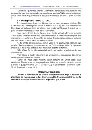 Pag. 25 Site: www.josiasmoura.wordpress.com DISCIPULADO BÍBLICO EM 21 LIÇOES: IGREJA BETEL GEISEL
"Quem nos separará do amor de Cristo? Seria a tribulação, ou a angústia, ou a
perseguição, ou a fome, ou a nudez, ou o perigo, ou a espada? Não, mas em todas estas
coisas somos mais do que vencedores através d'Aquele que nos ama... "(Rm 8:31-39).
3.
3. A Sua Esperança Para O FUTURO
A ressurreição de Jesus nos dá uma grande esperança para o futuro. Ele
é chamado de "o Primogênito dentre os mortos" (Cl 1:18). Em Sua ressurreição,
Ele estava abrindo caminho para todos que creriam n'Ele para O seguirem —
para também serem ressurretos dentre os mortos!
Num maravilhoso dia do futuro, Jesus Cristo voltará à terra novamente
—não como um bebê desta vez, porém revelando a todo o mundo quem Ele
realmente é — o glorioso Deus e Rei de toda a Criação. Nesta ocasião, todos os
que morreram, crendo n'Ele, serão ressurretos!
"... Se Cristo não ressuscitou, a fé de vocês é vã. Vocês ainda estão em seus
pecados. Assim também os que adormeceram em Cristo estão perdidos. Se esperamos
em Cristo só nesta vida, somos os mais miseráveis de todos os homens.
"Mas Cristo foi de fato ressuscitado dentre os mortos, as primícias dos que
adormeceram.
“Pois já que a morte veio através de um homem, a ressurreição dos mortos
também vem através de um homem.
"Como em Adão todos morrem, assim também em Cristo todos serão
vivificados. Mas cada um em sua própria vez: Cristo, as primícias; aí então, quando
Ele vier, os que pertencem a Ele" (1 Co 15:17-23). Veja também 1 Coríntios 15:50-
57 e 1 Tessalonicenses 4:13-18
MEU COMPROMISSO
Devido à ressurreição de Cristo, comprometo-me hoje a receber a
plenitude da minha nova vida e liberação n'Ele. Permanecerei firme nesta
verdade e a compartilharei com todas as pessoas que puder.
 