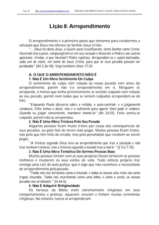 Pag. 26 Site: www.josiasmoura.wordpress.com DISCIPULADO BÍBLICO EM 21 LIÇOES: IGREJA BETEL GEISEL
Lição 8: Arrependimento
O arrependimento é o primeiro passo que tomamos para recebermos a
salvação que Deus nos oferece no Senhor Jesus Cristo.
"... Deus fez deste Jesus, a Quem vocês crucificaram, tanto Senhor como Cristo.
Ouvindo isto o povo, compungiram-se em seu coração e disseram a Pedro e aos outros
apóstolos: Irmãos, o que faremos? Pedro replicou: Arrependam-se e sejam batizados,
cada um de vocês, em nome de Jesus Cristo, para que os seus pecados possam ser
perdoados" (At 2:36-38). Veja também Atos 17:30.
A. O QUE O ARREPENDIMENTO NÃO É
1. Não É Um Mero Sentimento De Culpa
O sentimento de culpa com relação ao nosso pecado vem antes do
arrependimento, porém não é.o arrependimento em si. Ninguém se
arrepende, a menos que tenha primeiramente se sentido culpado com relação
ao seu pecado, porém nem todos que se sentem culpados arrependem-se de
fato.
"Enquanto Paulo discorria sobre a retidão, o auto-controle, e o julgamento
vindouro, Félix temeu e disse: Isto é o suficiente para agora! Você pode ir embora.
Quando eu julgar conveniente, mandarei chamá-lo" (At 24:25). Félix sentiu-se
culpado, porém não se arrependeu.
2. Não É Uma Mera Tristeza Pelo Seu Pecado
Algumas pessoas ficam muito tristes por causa das consequências de
seus pecados, ou pelo fato de terem sido pegas. Muitas pessoas ficam tristes,
não pelo que têm feito de errado, mas pela penalidade que recebem ao serem
pegas.
"A tristeza segundo Deus leva ao arrependimento que traz a salvação e não
traz nenhum remorso, mas a tristeza segundo o mundo traz a morte " (2 Co 7:10).
3. Não É Uma Mera Tentativa De Sermos Pessoas Boas
Muitas pessoas tentam com as suas próprias forças tornarem-se pessoas
melhores e mudarem os seus estilos de vida. Todo esforço próprio traz
consigo uma raiz de auto-justiça, que é algo que não reconhece a necessidade
de arrependimento pelo pecado.
"Todos nós nos tornamos como o imundo, e todos os nossos atos retos são como
trapos imundos. Todos nós murchamos como uma folha, e como o vento, os nossos
pecados nos arrebatam " (Is 64:6).
4. Não É Adquirir Religiosidade
Os fariseus da Bíblia eram extremamente religiosos em seus
comportamentos e práticas. Jejuavam, oravam e tinham muitas cerimônias
religiosas. No entanto, nunca se arrependeram.
 