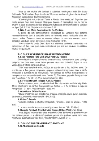 Pag. 27 Site: www.josiasmoura.wordpress.com DISCIPULADO BÍBLICO EM 21 LIÇOES: IGREJA BETEL GEISEL
"Mas ao ver muitos dos fariseus e saduceus vindo para onde Ele estava
batizando, Ele lhes disse: Raça de víboras! Quem os alertou a fugirem da ira futura?
Produzam frutos dignos do arrependimento.
"E não digam a si próprios: Temos a Abraão como nosso pai. Digo-lhes que
destas pedras Deus pode levantar filhos para Abraão. O machado já está na raiz da
árvore, e todas as árvores que não produzem frutos bons serão derribadas e lançadas
no fogo" (Mt 3:7-10). Veja também Mateus 5:20.
5. Não É Um Mero Conhecimento Da Verdade
A posse de um conhecimento intelectual da verdade não garante
necessariamente que a verdade tenha se tornado uma realidade viva em
nossas vidas. Crermos com as nossas cabeças e crermos comos nossos
corações são duas coisas diferentes (veja Romanos 10:10).
"Você crê que há um só Deus. Bom! Até mesmo os demônios crêem nisto — e
estremecem. O tolo, você quer mais evidências de que a fé sem as obras de retidão é
inútil? "(Tg 2:19,20).
B. O QUE É O VERDADEIRO ARREPENDIMENTO
1. Estar Pesaroso Para Com Deus Pelo Seu Pecado
O verdadeiro arrependimento é uma tristeza não somente para consigo
próprio, ou para com uma outra pessoa, mas em primeiro lugar é uma
verdadeira tristeza para com Deus.
"Tem misericórdia de mim, ó Deus, de acordo com o Teu infalível amor. De
acordo com a Tua grande compaixão, apaga as minhas transgressões, lava a minha
iniquidade e puriftca-me do meu pecado. Pois conheço as minhas transgressões e o
meu pecado está sempre diante de mim. Contra Ti, Ti somente, pequei e fiz o que é mal
aos Teus olhos..." (Sl 51:1-4). Veja também Salmos 38:8.
2. Ser Realista Com Relação Ao Seu Pecado
"Então reconheci o meu pecado diante de Ti e não encobri a minha iniquidade.
Disse: Confessarei as minhas transgressões ao Senhor — e Tu perdoaste a culpa do
meu pecado" (Sl 32:5). Veja também 1 João 1:9.
3. Abandonar O Seu Pecado
"O que encobre os seus pecados não prospera, mas todo aquele que os confessa e
os renuncia, encontra a misericórdia'' (Pv 28:13).
4. Odiar O Pecado
"Amaste a retidão e odiaste a iniquidade. Portanto... Deus Te ungiu... " (Hb
1:9).
"... e vocês se odiarão por todo o mal que vocês fizeram " (Ez 20:43,44).
5. Quando Possível, Restituir Aos Outros O Que Você Lhes Deve
"Mas Zaqueu levantou-se e disse ao Senhor: Olha, Senhor! Eis que dou metade
das minhas posses, e se defraudei qualquer pessoa em qualquer coisa, farei uma
restituição quadruplicada"(Lc 19:8). Veja também Levítico 6:1-7.
C. O QUE O ARREPENDIMENTO ENVOLVE
1. O Abandono Do Pecado
 