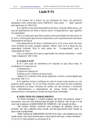 Pag. 29 Site: www.josiasmoura.wordpress.com DISCIPULADO BÍBLICO EM 21 LIÇOES: IGREJA BETEL GEISEL
Lição 9: Fé
A fé sempre foi a marca de um discípulo de Jesus. Os primeiros
discípulos eram conhecidos como CRENTES. Jesus disse: "... Tudo é possível
para aquele que crê" (Mc 9:23).
A fé significa uma total dependência de Deus. Quando Adão pecou, ele
saiu da dependência de Deus e entrou numa "in-dependência" (que significa
incredulidade).
Esta é a razão pela qual Deus colocou uma prioridade tão alta assim na
fé. A fé é a forma pela qual somos restaurados a um relacionamento com Deus
(dependência de Deus).
Esta dependência de Deus é chamada de fé. A fé o leva além dos seus
cinco sentidos de visão, audição, paladar, olfato e tato. A fé o libera da sua
capacidade limitada. Pela fé você passa da ' 'in-capacidade'' para a'
'capacidade de Deus''.
Este é o caminhar de fé para o qual todos nós somos chamados — onde
"nada é impossível" (Mt 17:20).
A. O QUE É A FÉ?
A fé é uma ação de obediência em resposta ao que Deus falou. A
verdadeira fé é expressa em
1) Obediência e
2) Ação em resposta ao
3) Nosso ouvir a Palavra de Deus (voz).
"Agora a fé é estarmos certas do que esperamos e termos a certeza daquilo que
mia vemos (Hb 11:1).
A fé significa termos confiança ou certe/a numa outra pessoa ou nas
palavras desta pessoa. Ter fé em Deus envolve uma troca da auto-confiança
pela confiança cm Deus. Paramos de confiar em nós mesmos e confiamos
n'Ele. Abandonamos a dependência de nossas fontes limitadas de
conhecimento e começamos a receber de Suas fontes ilimitadas.
B. DOIS TIPOS DE CONHECIMENTO
"A minha mensagem e a minha pregação não foram com palavras sábias e
persuasivas, mas com uma demonstração do poder do Espírito, afim de que a fé de
vocês não se baseasse na SABEDORIA DE HOMENS, e sim no poder de Deus.
"No entanto, falamos realmente uma mensagem de sabedoria dentre os
perfeitos, mas não a sabedoria deste mundo, nem dos governantes deste mundo, os
quais estão se aniquilando.
"Não! Falamos da SABEDORIA SECRETA de Deus, uma sabedoria que tem
estado oculta e que Deus destinou para a nossa glória antes que o tempo começasse "
(1 Co 2:4-7). Veja também os versículos 8-16.
 