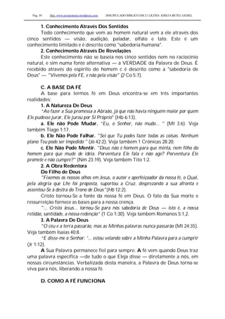 Pag. 30 Site: www.josiasmoura.wordpress.com DISCIPULADO BÍBLICO EM 21 LIÇOES: IGREJA BETEL GEISEL
1. Conhecimento Através Dos Sentidos
Todo conhecimento que vem ao homem natural vem a ele através dos
cinco sentidos — visão, audição, paladar, olfato e tato. Este é um
conhecimento limitado e é descrito como "sabedoria humana".
2. Conhecimento Através De Revelações
Este conhecimento não se baseia nos cinco sentidos nem no raciocínio
natural, e sim numa fonte alternativa — a VERDADE da Palavra de Deus. É
recebido através do espírito do homem c é descrito como a "sabedoria de
Deus" — "Vivemos pela FE, e não pela visão" (2 Co 5:7).
C. A BASE DA FÉ
A base para termos fé em Deus encontra-se em três importantes
realidades:
1. A Natureza De Deus
“Ao fazer a Sua promessa a Abraão, já que não havia ninguém maior por quem
Ele pudesse jurar, Ele jurou por Si Próprio'' (Hb 6:13).
a. Ele não Pode Mudar. “Eu, o Senhor, não mudo... " (Ml 3:6). Veja
também Tiago 1:17.
b. Ele Não Pode Falhar. "Sei que Tu podes fazer todas as coisas. Nenhum
plano Teu pode ser impedido " (Jó 42:2). Veja também 1 Crônicas 28:20.
c. Ele Não Pode Mentir. "Deus não é homem para que minta, nem filho do
homem para que mude de idéia. Porventura Ele fala e não age? Porventura Ele
promete e não cumpre?" (Nm 23:19). Veja também Tito 1:2.
2. A Obra Redentora
Do Filho de Deus
"Fixemos os nossos olhos em Jesus, o autor e aperfeiçoador da nossa fé, o Qual,
pela alegria que Lhe foi proposta, suportou a Cruz. desprezando a sua afronta e
assentou-Se à destra do Trono de Deus"(Hb 12:2).
Cristo tornou-Se a fonte da nossa fé em Deus. O fato da Sua morte e
ressurreição fornece as bases para a nossa crença.
"... Cristo Jesus... tornou-Se para nós sabedoria de Deus — isto é, a nossa
retidão, santidade, a nossa redenção” (1 Co 1:30). Veja também Romanos 5:1,2.
3. A Palavra De Deus
"O céu e a terra passarão, mas as Minhas palavras nunca passarão (Mt 24:35).
Veja também Isaías 40:8.
“E disse-me o Senhor: '... estou velando sobre a Minha Palavra para a cumprir
(Jr 1:12).
A Sua Palavra permanece fiel para sempre. A fé vem quando Deus traz
uma palavra específica —de tudo o que Eleja disse — diretamente a nós, em
nossas circunstâncias. Verbalizada desta maneira, a Palavra de Deus torna-se
viva para nós, liberando a nossa fé.
D. COMO A FÉ FUNCIONA
 