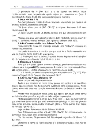 Pag. 31 Site: www.josiasmoura.wordpress.com DISCIPULADO BÍBLICO EM 21 LIÇOES: IGREJA BETEL GEISEL
O princípio da fé (Rm 3:27) é o de operar em nossas vidas
continuamente, não importando quais sejam as circunstâncias (veja 2
Coríntios 5:7 e Tiago 1:5,6). Ela funciona da seguinte maneira:
1. Deus Nos Dá A Fé
Ao Evangelho uma retidão de Deus é revelada, uma retidão que é pela fé, da
primeira à última, exatamente como está
"O justo viverá pela fé [DE DEUS]" (compare Romanos 1:17 com
Habacuque 2;4).
Os justos vivem pela fé DE DEUS, ou seja, a fé que Ele nos dá como um
dom.
“Porque pela graça vocês são salvos através da fé. Ela [a fé] é dom de Deus" (Ef
2:8,9). "... conforme a medida da fé que Deus repartiu a cada um "(Rm 12:3).
2. A Fé Vem Através De Uma Palavra De Deus
Primeiramente Deus nos encoraja falando uma "palavra" relevante às
nossas circunstâncias.
Isto poderá acontecer à medida em que você ler a Bíblia ou ouvindo a
voz do Espírito Santo dentro do seu espírito.
"... a fé vem pelo ouvir a palavra, e ouvida através da palavra de Cristo (Rm
10:17). Veja também Gênesis 15:3-5; 17:15-21; Js 1:8.
3. Obediência À Palavra
Para que a fé possa operar em nossa situação, precisamos obedecer esta
palavra. A fé é algo ATIVO, e não passivo. A maioria das promessas de Deus
são condicionais — Ele faz a Sua parte, se fizermos a nossa parte.
"... a fé sozinha, se não for acompanhada pela ação, está morta' (Tg 2:17). Veja
também Tiago 1:22-25; Gênesis 15:6; Mateus 7:24-27.
4. A Crise, Ou "Prova Da Nossa Fé"
Este é um período de provas e testes.
Tudo o que acontece ao nosso redor parece ser contrário ao que Deus
disse e aparentemente não há nenhuma evidência para a nossa crença. Neste
ponto, a nossa fé baseia-se completamente na Palavra de Deus (o que Ele nos
falou).
“Nisto vocês se regozijam muito, ainda que agora e por pouco tempo, talvez
vocês tenham lido que sofrer angústia em todos os tipos de provações.
"Estas provações vieram a fim de que a fé de vocês — que é de maior valor do
que o ouro que perece ainda que tenha sido refinado pelo fogo — possa ser provada
como sendo genuína e possa resultar em louvor, glória, e honra quando Jesus Cristo
for revelado " (1 Pe 1:6,7).
Veja também Romanos 4:16-21; Salmos 105:17-19.
Com fé lançamo-nos sobre a SUA FIDELIDADE. Em nossas ocasiões de
dúvidas e lutas, Deus é fiel e não nos abandona.
"Se não crermos, Ele permanece fiel. Ele não pode negar-Se a Si Mesmo " (2
Tm 2:13).
Ele foi fiel a Tomé e a Pedro quando a fé deles foi provada. Jesus não os
abandonou.
 