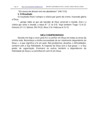 Pag. 32 Site: www.josiasmoura.wordpress.com DISCIPULADO BÍBLICO EM 21 LIÇOES: IGREJA BETEL GEISEL
"Ele nunca nos deixará nem nos abandonará " (Hb 13:5).
5. O Resultado
O resultado final é sempre a vitória por parte do crente, trazendo glória
a Deus.
“...porque todos os que são nascidos de Deus venceram o mundo. Esta é a
vitória que vence o mundo, a nossa fé'' (1 Jo 5:4). Veja também Tiago 1:2-4,12;
Gênesis 21:1-3; Salmos 105:19-22; Atos 3:16; Hebreus 6:13-15.
MEU COMPROMISSO
Decido-me hoje a viver pela fé e a confiar em Deus em todas as áreas da
minha vida. Reconheço a minha necessidade de ser totalmente dependente de
Deus — o que significa a fé em ação. Nos problemas, desafios, e dificuldades,
contarei com a Sua fidelidade. A resposta de Deus será a Sua graça — o Seu
poder de capacitação. Ensinarei os outros também a dependerem da
fidelidade de Deus e a caminharem com fé em Deus.
 