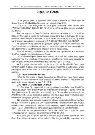 Pag. 33 Site: www.josiasmoura.wordpress.com DISCIPULADO BÍBLICO EM 21 LIÇOES: IGREJA BETEL GEISEL
Lição 10: Graça
"Com grande poder, os apóstolos continuaram a testificar da ressurreição do
Senhor Jesus, e MUITA GRAÇA estava com todos eles"(At 4:33).
"De Atália eles navegaram de volta para Antioquia, onde haviam sido
ENCOMENDADOSÀ GRAÇA DE DEUS para a obra que já haviam completado"
(At 14:26).
Por que a graça de Deus foi tão importante na experiência dos primeiros
cristãos? Por que a Igreja de Antioquia orou para que a GRAÇA de Deus
estivesse sobre Paulo e Barnabé, e mais tarde sobre Paulo e Silas, quando
partiram em suas viagens missionárias? A. O SIGNIFICADO DA GRAÇA
O conceito mais comum da palavra "graça" é "o favor imerecido de
Deus" — em outras palavras, muito embora fôssemos pecadores, merecedores
do julgamento, Deus olhou para nós com amor e nos perdoou.
Isto, no entanto, é somente a metade do seu significado. Ela também
significa "o poder de capacitação de Deus".
"Que o nosso Próprio Senhor Jesus e Deus, nosso Pai, o Qual nos amou e pela
Sua graça nos deu um eterno encorajamento e uma boa esperança, possa encorajar os
seus corações, fortalecê-los em toda boa obra e palavra'' (2 Ts 2:16,17).
A Sua graça não somente nos torna aceitos na família de Deus, mas
também supre o poder que necessitamos para vivermos a vida cristã. Duas
passagens bíblicas indicam os dois aspectos da graça de Deus em todos os
crentes:
1. O Favor Imerecido de Deus
"Pois foi pela graça [o favor imerecido de Deus] que vocês foram salvos
através da fé — isto não vem de vocês próprios; é a dádiva de Deus — não através das
obras, a fim de que ninguém se gabe " (Ef 2:8,9).
2. O Poder De Capacitação De Deus
"... Com amor Ele nos predestinou para que fôssemos adotados como Seus filhos
através de Jesus Cristo, de acordo com o Seu beneplácito e vontade — para o louvor da
Sua gloriosa graça [poder de capacitação], que Ele nos deu gratuitamente no
Amado "(Ef 1:4-6). Leia também o capítulo inteiro, o qual descreve tudo o que
recebemos pela graça (pelo Seu poder de capacitação).
Na salvação, não somente é expresso o favor imerecido de Deus (no fato
de que recebemos o perdão e um relacionamento restaurado com Ele, muito
embora não o mereçamos), mas também é expresso o poder de capacitação de
Deus — pois é somente pelo SEU poder que podemos ser transformados.
"Portanto, se uma pessoa está em Cristo, ela é uma nova criação; as coisas
velhas já passaram e as coisas novas já chegaram!" (2 Co 5:17).
Este princípio da graça continua durante todo o nosso caminhar com
Deus. Em todas as áreas de nossas vidas cristãs, é a graça de Deus que faz com
 