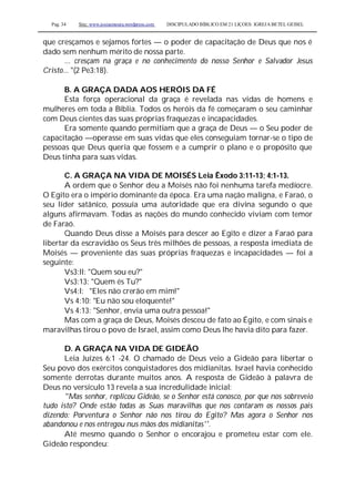 Pag. 34 Site: www.josiasmoura.wordpress.com DISCIPULADO BÍBLICO EM 21 LIÇOES: IGREJA BETEL GEISEL
que cresçamos e sejamos fortes — o poder de capacitação de Deus que nos é
dado sem nenhum mérito de nossa parte.
... cresçam na graça e no conhecimento do nosso Senhor e Salvador Jesus
Cristo... "(2 Pe3:18).
B. A GRAÇA DADA AOS HERÓIS DA FÉ
Esta força operacional da graça é revelada nas vidas de homens e
mulheres em toda a Bíblia. Todos os heróis da fé começaram o seu caminhar
com Deus cientes das suas próprias fraquezas e incapacidades.
Era somente quando permitiam que a graça de Deus — o Seu poder de
capacitação —operasse em suas vidas que eles conseguiam tornar-se o tipo de
pessoas que Deus queria que fossem e a cumprir o plano e o propósito que
Deus tinha para suas vidas.
C. A GRAÇA NA VIDA DE MOISÉS Leia Êxodo 3:11-13; 4:1-13.
A ordem que o Senhor deu a Moisés não foi nenhuma tarefa medíocre.
O Egito era o império dominante da época. Era uma nação maligna, e Faraó, o
seu líder satânico, possuía uma autoridade que era divina segundo o que
alguns afirmavam. Todas as nações do mundo conhecido viviam com temor
de Faraó.
Quando Deus disse a Moisés para descer ao Egito e dizer a Faraó para
libertar da escravidão os Seus três milhões de pessoas, a resposta imediata de
Moisés — proveniente das suas próprias fraquezas e incapacidades — foi a
seguinte:
Vs3:ll: "Quem sou eu?"
Vs3:13: "Quem és Tu?"
Vs4:l: "Eles não crerão em mim!"
Vs 4:10: "Eu não sou eloquente!"
Vs 4:13: "Senhor, envia uma outra pessoa!"
Mas com a graça de Deus, Moisés desceu de fato ao Égito, e com sinais e
maravilhas tirou o povo de Israel, assim como Deus lhe havia dito para fazer.
D. A GRAÇA NA VIDA DE GIDEÃO
Leia Juízes 6:1 -24. O chamado de Deus veio a Gideão para libertar o
Seu povo dos exércitos conquistadores dos midianitas. Israel havia conhecido
somente derrotas durante muitos anos. A resposta de Gideão à palavra de
Deus no versículo 13 revela a sua incredulidade inicial:
"Mas senhor, replicou Gideão, se o Senhor está conosco, por que nos sobreveio
tudo isto? Onde estão todas as Suas maravilhas que nos contaram os nossos pais
dizendo: Porventura o Senhor não nos tirou do Egito? Mas agora o Senhor nos
abandonou e nos entregou nus mãos dos midianitas''.
Até mesmo quando o Senhor o encorajou e prometeu estar com ele.
Gideão respondeu:
 