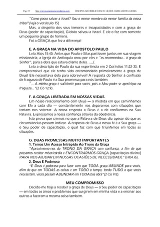 Pag. 35 Site: www.josiasmoura.wordpress.com DISCIPULADO BÍBLICO EM 21 LIÇOES: IGREJA BETEL GEISEL
"Como posso salvar a Israel? Sou o menor membro da menor família da nossa
tribo!"(veja o versículo 15)
Mas, a despeito dos seus temores e incapacidades e com a graça de
Deus (poder de capacitação), Gideão salvou a Israel. E ele o fez com somente
um pequeno grupo de homens.
Foi a GRAÇA que fez a diferença!
E. A GRAÇA NA VIDA DO APOSTOLO PAULO
Leia Atos 15:40. Antes que Paulo e Silas partissem juntos em sua viagem
missionária, a Igreja de Antioquia orou por eles e "os encomendou... ò graça do
Senhor", para a obra que estava diante deles. ..,.,(
Leia a descrição de Paulo da sua experiência em 2 Coríntios 11:22-33. E
compreensível que ele tenha sido encomendado primeiramente à graça de
Deus! Ele necessitava dela para sobreviver! A resposta do Senhor à confissão
de fraqueza de Paulo é a Sua promessa para nós também:
"... A minha graça é suficiente para vocês, pois o Meu poder se aperfeiçoa na
fraqueza... "(2 Co 12:9).
F. A GRAÇA LIBERADA EM NOSSAS VIDAS
Em nosso relacionamento com Deus — à medida em que caminhamos
com Ele a cada dia — constantemente nos deparamos com situações que
tentam nos soterrar. A nossa resposta a Deus é a de confiarmos na Sua
Palavra. Expressamos a nossa confiança através da obediência.
Isto prova que cremos no que a Palavra de Deus diz apesar do que as
circunstâncias possam indicar. A resposta de Deus à nossa fé é a Sua graça —
o Seu poder de capacitação, o qual faz com que triunfemos em todas as
situações.
G. DUAS PROMESSAS MUITO IMPORTANTES
1. Temos Um Acesso Intrépido Ao Trono da Graça
"Aproximemo-nos do TRONO DA GRAÇA com confiança, a fim de que
possamos receber misericórdia e ENCONTRARMOS GRAÇA [capacitação divina]
PARA NOS AJUDAR EM NOSSAS OCASIÕES DE NECESSIDADE" (Hb4.i6).
2. Deus E Poderoso
“E Deus é poderoso para fazer com que TODA graça ABUNDE para vocês,
afim de que em TODAS as coisas e em TODO o tempo, tendo TUDO o que vocês
necessitam, vocês possam ABUNDAR em TODA boa obra"(2 Co 9:8).
MEU COMPROMISSO
Decido-me hoje a receber a graça de Deus — o Seu poder de capacitação
— em todas as áreas e problemas que surgirem em minha vida e a ensinar aos
outros a fazerem a mesma coisa também.
 