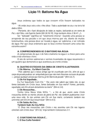 Pag. 36 Site: www.josiasmoura.wordpress.com DISCIPULADO BÍBLICO EM 21 LIÇOES: IGREJA BETEL GEISEL
Lição 11: Batismo Na Água
Jesus ordenou que todos os que cressem n'Ele fossem batizados na
água.
“Aí então Jesus veio a eles e lhes disse: Toda a autoridade no céu e na terra foi
dada a Mim.
"Portanto, ide e fazei discípulos de todas as nações, batizando-as em nome do
Pai, e do Filho, e do Espírito Santo (Mt 28:18.19). Veja também Atos 2:38-41. y
Ser "batizado" significa ser "totalmente imerso". Quando uma pessoa se
arrepende do seu pecado e crê que Jesus morreu por ela, diante de muitas
testemunhas, esta pessoa deve ser levada à água, ser submersa, e ser retirada
da água. Por que Jesus ordenaria que os Seus crentes fizessem uma coisa tão
estranha assim?
A. COMPREENDENDO-SE O BATISMO NA ÁGUA
A compreensão do que é de fato o batismo na água é a chave para uma
vida cristã vitoriosa e livre.
O ato de sermos submersos e sermos levantados da água novamente é
um quadro que demonstra o que aconteceu ao crente cristão.
B. QUATRO ESTÁGIOS DA OBRA DE CRISTO ILUSTRADOS
1. Ele Morreu... Eu Morri Com Ele
"Pois sabemos que o nosso antigo ego foi crucificado com Ele, afim de que o
corpo do pecado pudesse ser aniquilado para que não mais fôssemos escravos do pecado
— porque qualquer pessoa que morreu já foi liberta do pecado " (Rm 6:6.7).
2. Ele Foi Sepultado...
Eu Fui Sepultado Com Ele ' 'Ou vocês não sabem que todos nós, os que
fomos batizados em Cristo Jesus, fomos batizados em Sua morte? Fomos, portanto,
sepultados com Ele através do batismo na morte'' (Rm 6:3.4).
3. Ele Ressuscitou...
Tenho Uma Nova Vida N'Ele "... a fim de que, assim como Cristo
ressuscitou dentre os mortos através da glória do Pai. nós também pudéssemos viver
uma nova vida. Se nos unimos com Ele em Sua morte, certamente também nos
uniremos com Ele em Sua ressurreição" (Rm 6:4,5).
4. Ele Subiu Ao Céu...
Também Subi Ao Céu N'Ele
“E Deus nos ressuscitou com Cristo e nos assentou com Ele nos lugares
celestiais com Cristo Jesus "(Ef 2:6). Veja também Colossenses 3:1.
C. O BATISMO NA ÁGUA É...
1. O Seu Culto Fúnebre!
 