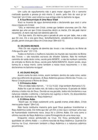 Pag. 37 Site: www.josiasmoura.wordpress.com DISCIPULADO BÍBLICO EM 21 LIÇOES: IGREJA BETEL GEISEL
Um culto de sepultamento não é para matar alguém. Ele é somente
realizado quando a pessoa já está morta. E assim, pelo fato de você já ter
"morrido" em Cristo, você enterra a sua antiga vida no batismo na água.
2. A Sua Ressurreição A Uma Nova Vida!
Você se levanta da água demonstrando e declarando que você é uma
nova criação em Cristo!
"Ora, se morremos com Cristo, cremos que também viveremos com Ele. Pois
sabemos que uma vez que Cristo ressuscitou dentre os mortos, Ele não pode morrer
novamente. A morte não mais tem domínio sobre Ele.
"Em Sua morte, Ele morreu para o pecado de uma vez por todas, mas a vida
que Ele vive, Ele a vive para Deus. Semelhantemente, considerem-se mortos para o
pecado, porém vivos para Deus em Cristo Jesus"(Rm 6:8-11).
D. OS DOIS REINOS
“Pois Ele nos resgatou do domínio das trevas e nos introduziu no Reino do
Filho que Ele ama'' (Cl 1:13).
Todos os homens e mulheres nascidos no mundo são nascidos no Reino
das Trevas — são nascidos escravos do ditador Satanás. Não há nenhum
caminho de saída deste reino, exceto pela MORTE, e não há nenhum caminho
de entrada no Reino de Deus, exceto pelo NASCIMENTO. Assim sendo, Jesus
tomou-Se a nossa morte, como também o nosso novo nascimento — e isto
declaramos no batismo na água!
E. AS DUAS RAÇAS
Assim como há dois reinos, assim também, dentro de cada reino, existe
uma raça diferente de pessoas. A Raça Adâmica povoa o Reino das Trevas, e a
Nova Criação povoa o Reino de Deus.
1. O Primeiro Adão
"Pois em Adão todos morrem... " (1 Co 15:22). Veja também Romanos 5:12.
Adão foi o pai de todos nós, de toda a raça humana. O pecado de Adão
alienou a todos nós de Deus. Devido ao seu pecado, todos nós herdamos a sua
natureza rebelde e enferma, e tornamo-nos sujeitos à morte. Os descendentes
de Adão são chamados de "Raça Adâmica".
2. O Último Adão
"Assim que, no tempo exatamente certo, quando éramos ainda débeis, Cristo
morreu pelos ímpios" (Rm 5:6).
Não havia nenhuma maneira pela qual Deus pudesse transformar a
Raça Adâmica caída. Ele tinha que dar um fim a esta raça e começar uma raça
de humanidade totalmente nova. Jesus foi o Último Adão. Ele veio como o
último nascido da Raça Adâmica e como Primogênito de uma nova raça.
Enquanto estava pendurado na Cruz, Ele ficou pendurado lá na
qualidade de último Adão — o último nascido da Raça Adâmica. Quando Ele
morreu na Cruz, morreram também a Raça Adâmica e a natureza adâmica
pecaminosa.
 