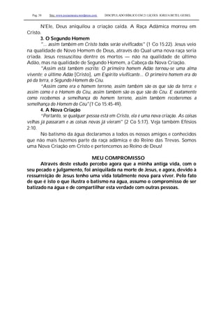 Pag. 38 Site: www.josiasmoura.wordpress.com DISCIPULADO BÍBLICO EM 21 LIÇOES: IGREJA BETEL GEISEL
N'Ele, Deus aniquilou a criação caída. A Raça Adâmica morreu em
Cristo.
3. O Segundo Homem
"... assim também em Cristo todos serão vivificados" (1 Co 15:22). Jesus veio
na qualidade de Novo Homem de Deus, através do Qual uma nova raça seria
criada. Jesus ressuscitou dentre os mortos — não na qualidade de último
Adão, mas na qualidade de Segundo Homem, a Cabeça da Nova Criação.
"Assim está também escrito: O primeiro homem Adão tornou-se uma alma
vivente; o último Adão [Cristo], um Espírito vivificante... O primeiro homem era do
pó da terra, o Segundo Homem do Céu.
“Assim como era o homem terreno, assim também são os que são da terra; e
assim como é o Homem do Céu, assim também são os que são do Céu. E exatamente
como recebemos a semelhança do homem terreno, assim também receberemos a
semelhança do Homem do Céu"(1 Co 15:45-49).
4. A Nova Criação
“Portanto, se qualquer pessoa está em Cristo, ela é uma nova criação. As coisas
velhas já passaram e as coisas novas já vieram" (2 Co 5:17). Veja também Efésios
2:10.
No batismo da água declaramos a todos os nossos amigos e conhecidos
que não mais fazemos parte da raça adâmica e do Reino das Trevas. Somos
uma Nova Criação em Cristo e pertencemos ao Reino de Deus!
MEU COMPROMISSO
Através deste estudo percebo agora que a minha antiga vida, com o
seu pecado e julgamento, foi aniquilada na morte de Jesus, e agora, devido à
ressurreição de Jesus tenho uma vida totalmente nova para viver. Pelo fato
de que é isto o que ilustra o batismo na água, assumo o compromisso de ser
batizado na água e de compartilhar esta verdade com outras pessoas.
 