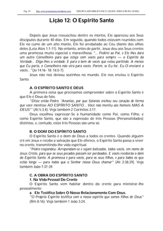 Pag. 39 Site: www.josiasmoura.wordpress.com DISCIPULADO BÍBLICO EM 21 LIÇOES: IGREJA BETEL GEISEL
Lição 12: O Espírito Santo
Depois que Jesus ressuscitou dentre os mortos, Ele apareceu aos Seus
discípulos durante 40 dias. Em seguida, quando todos estavam reunidos com
Ele no cume de um alto monte, Ele foi arrebatado ao Céu diante dos olhos
deles (Leia Atos 1:1-11). No entanto, antes de partir, Jesus deu aos Seus crentes
uma promessa muito especial e maravilhosa: "... Pedirei ao Pai, e Ele lhes dará
um outro Conselheiro para que esteja com vocês para sempre — o Espírito da
Verdade... Digo-lhes a verdade: E para o bem de vocês que estou partindo. A menos
que Eu parta, o Conselheiro não virá para vocês. Porém, se Eu for, Eu O enviarei a
vocês... "(Jo 14:16- 18; 16:5-7).
Jesus não nos deixou sozinhos no mundo. Ele nos enviou o Espírito
Santo.
A. O ESPÍRITO SANTO E DEUS
A primeira coisa que precisamos compreender sobre o Espírito Santo é
que Ele é Deus de fato.
"Disse então Pedro: 'Ananias, por que Satanás encheu seu coração de forma
que você mentisse AO ESPÍRITO SANTO... Você não mentiu aos homens MAS A
DEUS"' (At 5:3,4). Veja também 2 Coríntios 3:17.
Deus escolheu expressar-Se à humanidade como Pai, como Filho, e
como Espírito Santo, que são a expressão de três Pessoas (Personalidades)
distintas, e, contudo, estas três Pessoas são uma só.
B. O DOM DO ESPÍRITO SANTO
O Espírito Santo é o dom de Deus a todos os crentes. Quando alguém
crê em Jesus e recebe a salvação que Ele oferece, o Espírito Santo passa a viver
no crente, transmitindo-lhe vida espiritual.
"Pedro respondeu: Arrependam-se e sejam batizados, todos vocês, em nome de
Jesus Cristo, para que os seus pecados possam ser perdoados. E vocês receberão o dom
do Espírito Santo. A promessa é para vocês, para os seus filhos, e para todos os que
estão longe — para todos que o Senhor nosso Deus chamar" (At 2:38,39). Veja
também João 7:37-39.
C. A OBRA DO ESPÍRITO SANTO
1. Na Vida Pessoal Do Crente
O Espírito Santo vem habitar dentro do crente para ministrar-lhe
pessoalmente:
a. Ele Testifica Sobre O Nosso Relacionamento Com Deus.
"O Próprio Espírito testifica com o nosso espírito que somos filhos de Deus"
(Rm 8:16). Veja também 1 João 3:24.
 