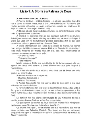 Pag. 4 Site: www.josiasmoura.wordpress.com DISCIPULADO BÍBLICO EM 21 LIÇOES: IGREJA BETEL GEISEL
Lição 1: A Bíblia é a Palavra de Deus
A. O LIVRO ESPECIAL DE DEUS
A Palavra de Deus — a Bíblia Sagrada — é o Livro especial de Deus. Ela
não é como os outros livros, mas é um Livro sobrenatural. Foi escrita por
muitas pessoas diferentes, as quais escreveram através da inspiração do
Espírito Santo de Deus (veja 2 Timóteo 3:16).
A Bíblia é o Livro mais vendido do mundo. Ela consistentemente vende
mais do que qualquer outro livro.
A Bíblia já foi traduzida mais do que qualquer outro livro do mundo.
Foi originariamente escrita em três línguas — Hebraico, Aramaico e Grego. A
Bíblia que você tem foi traduzida por pessoas dedicadas a fim de que você
possa ter as palavras, pensamentos e planos de Deus.
A Bíblia é também um dos livros mais antigos do mundo. Os trechos
mais antigos da Bíblia remontam a quase 4.000 anos. No entanto, ela ainda é o
livro mais moderno do mundo hoje em dia, pois nela encontramos as
respostas às maiores perguntas da vida:
• "De onde eu vim?"
• "Por que estou aqui?"
• "Para onde irei?"
Muito embora a Bíblia seja constituída de 66 livros menores, ela tem
apenas um único tema central: o plano amoroso de Deus para resgatar a
humanidade.
Na frente da Bíblia você encontra uma lista dos 66 livros que nela
podem ser encontrados.
A Bíblia é dividida em duas partes:
• O Antigo Testamento e
• O Novo Testamento.
O Antigo Testamento nos fala sobre a obra de Deus com o Seu povo
antes do nascimento de Jesus.
O Novo Testamento nos fala sobre o nascimento de Jesus, a Sua vida, o
Seu grande ministério de curas e perdão para os enfermos e pecadores, a Sua
morte numa cruz, a Sua ressurreição dos mortos, e a Sua ascensão (retorno ao
Céu).
Ele também nos fala sobre a continuação do Seu ministério de cura e
perdão através dos que O viram após a Sua ressurreição.
Os que seguem os ensinos de Jesus executam muitas obras milagrosas,
exatamente como Ele disse que fariam (veja João 14:12).
Os ensinos dos que O viram depois que Ele ressuscitou dos mortos
estão contidos nas Epístolas (Cartas). Eles foram escritos nos primeiros
cinquenta anos após a ressurreição de Jesus e compõem cerca da metade do
Novo Testamento.
 