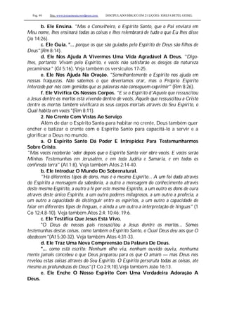Pag. 40 Site: www.josiasmoura.wordpress.com DISCIPULADO BÍBLICO EM 21 LIÇOES: IGREJA BETEL GEISEL
b. Ele Ensina. "Mas o Conselheiro, o Espírito Santo, que o Pai enviará em
Meu nome, lhes ensinará todas as coisas e lhes relembrará de tudo o que Eu lhes disse
(Jo 14:26).
c. Ele Guia. "... porque os que são guiados pelo Espírito de Deus são filhos de
Deus"(Rm 8:14).
d. Ele Nos Ajuda A Vivermos Uma Vida Agradável A Deus. "Digo-
lhes, portanto: Vivam pelo Espírito, e vocês não satisfarão os desejos da natureza
pecaminosa " (Gl 5:16). Veja também os versículos 17-25.
e. Ele Nos Ajuda Na Oração. "Semelhantemente o Espírito nos ajuda em
nossas fraquezas. Não sabemos o que deveríamos orar, mas o Próprio Espírito
intercede por nós com gemidos que as palavras não conseguem exprimir" (Rm 8:26).
f. Ele Vivifica Os Nossos Corpos. "E se o Espírito d'Aquele que ressuscitou
a Jesus dentre os mortos está vivendo dentro de vocês, Aquele que ressuscitou a Cristo
dentre os mortos também vivificará os seus corpos mortais através do Seu Espírito, o
Qual habita em vocês "(Rm 8:11).
2. No Crente Com Vistas Ao Serviço
Além de dar o Espírito Santo para habitar no crente, Deus também quer
encher e batizar o crente com o Espírito Santo para capacitá-lo a servir e a
glorificar a Deus no mundo.
a. O Espírito Santo Dá Poder E Intrepidez Para Testemunharmos
Sobre Cristo.
"Mas vocês receberão 'oder depois que o Espírito Santo vier obre vocês. E vocês serão
Minhas Testemunhas em Jerusalém, e em toda Judéia e Samaria, e em todos os
confinsda terra" (At 1:8). Veja também Atos 2:14-40.
b. Ele Introduz O Mundo Do Sobrenatural.
"Há diferentes tipos de dons, mas é o mesmo Espírito... A um foi dada através
do Espírito a mensagem da sabedoria, a outro a mensagem do conhecimento através
deste mesmo Espírito, a outro a fé por este mesmo Espírito, a um outro os dons de cura
através deste único Espírito, a um outro poderes milagrosos, a um outro a profecia, a
um outro a capacidade de distinguir entre os espíritos, a um outro a capacidade de
falar em diferentes tipos de línguas, e ainda a um outro a interpretação de línguas" (1
Co 12:4,8-10). Veja também Atos 2:4; 10:46; 19:6.
c. Ele Testifica Que Jesus Está Vivo.
"O Deus de nossos pais ressuscitou a Jesus dentre os mortos... Somos
testemunhas destas coisas, como também o Espírito Santo, o Qual Deus deu aos que O
obedecem "(At 5:30-32). Veja também Atos 4:31-33.
d. Ele Traz Uma Nova Compreensão Da Palavra De Deus.
"... como está escrito: Nenhum olho viu, nenhum ouvido ouviu, nenhuma
mente jamais concebeu o que Deus preparou para os que O amam — mas Deus nos
revelou estas coisas através do Seu Espírito. O Espírito perscruta todas as coisas, até
mesmo as profundezas de Deus"(1 Co 2:9,10).Veja também João 16:13.
e. Ele Enche O Nosso Espírito Com Uma Verdadeira Adoração A
Deus.
 