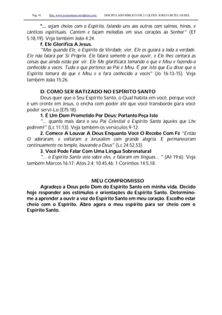 Pag. 41 Site: www.josiasmoura.wordpress.com DISCIPULADO BÍBLICO EM 21 LIÇOES: IGREJA BETEL GEISEL
"... sejam cheios com o Espírito, falando uns aos outros com salmos, hinos, e
cânticos espirituais. Cantem e façam melodias em seus corações ao Senhor" (Ef
5:18,19). Veja também João 4:24.
f. Ele Glorifica A Jesus.
"Mas quando Ele, o Espírito da Verdade, vier, Ele os guiará a toda a verdade.
Ele não falará por Si Próprio. Ele falará somente o que ouvir, e Ele lhes contará as
coisas que ainda estão por vir. Ele Me glorificará tomando o que é Meu e fazendo-o
conhecido a vocês. Tudo o que pertence ao Pai é Meu. É por isto que Eu disse que o
Espírito tomará do que é Meu e o fará conhecido a vocês" (Jo 16:13-15). Veja
também João 15:26.
D. COMO SER BATIZADO NO ESPÍRITO SANTO
Deus quer que o Seu Espírito Santo, o Qual habita em você, porque você
é um crente em Jesus, o encha com poder até que você transborde para você
poder serví-Lo (Ef5:18).
1. É Um Dom Prometido Por Deus; Portanto Peça Isto
"... quanto mais dará o seu Pai Celestial o Espírito Santo àqueles que Lhe
pedirem!" (Lc 11:13). Veja também os versículos 9-12.
2. Comece A Louvar A Deus Enquanto Você O Recebe Com Fé "Então
O adoraram, e voltaram a Jerusalém com grande alegria. E permaneceram
continuamente no templo, louvando a Deus" (Lc 24:52,53).
3. Você Pode Falar Com Uma Língua Sobrenatural
"... o Espírito Santo veio sobre eles, e falaram em línguas... " (At 19:6). Veja
também Marcos 16:17; Atos 2:4; 10:45,46; 1 Coríntios 14:5,18.
MEU COMPROMISSO
Agradeço a Deus pelo Dom do Espírito Santo em minha vida. Decido
hoje responder aos estímulos e orientações do Espírito Santo. Determino-
me a aprender a ouvir a voz do Espírito Santo em meu coração. Escolho estar
cheio com o Espírito. Abro agora o meu espírito para ser cheio com o
Espírito Santo.
 