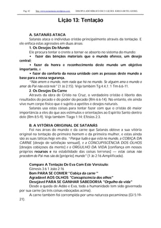 Pag. 42 Site: www.josiasmoura.wordpress.com DISCIPULADO BÍBLICO EM 21 LIÇOES: IGREJA BETEL GEISEL
Lição 13: Tentação
A. SATANÁS ATACA
Satanás ataca o indivíduo cristão principalmente através da tentação. E
ele enfoca estas agressões em duas áreas:
1. Os Desejos Do Mundo
Ele procura tentar o crente a tornar-se absorto no sistema do mundo:
• fazer das bênçãos materiais que o mundo oferece, um desejo
central;
• fazer da honra e reconhecimento deste mundo um objetivo
importante, e
• fazer do conforto da nossa unidade com as pessoas deste mundo a
base para a nossa segurança.
“Não amem o mundo, nem nada que há no mundo. Se alguém ama o mundo o
amor do Pai não está nele" (1 Jo 2:15). Veja também Tg 4:4,1; 1 Tm 6:6-11.
2. Os Desejos Da Carne
Através da obra de Cristo na Cruz, o verdadeiro cristão é liberto dos
resultados do pecado e do poder do pecado (Rm 6:6-14). No entanto, ele ainda
vive num corpo físico que é sujeito a apetites e desejos naturais.
Satanás usa estas coisas para tentar fazer com que o cristão dê maior
importância a eles do que aos estímulos e orientações ao Espírito Santo dentro
dele (Rm 8:5-9). Veja também Tiago 1:14; Efésios 2:3.
B. A VITÓRIA ORIGINAL DE SATANÁS
Foi nas áreas do mundo e da carne que Satanás obteve a sua vitória
original na tentação do primeiro homem e da primeira mulher, e estas ainda
são as suas táticas hoje em dia. “Porque tudo o que está no mundo, a COBIÇA DA
CARNE [desejo de satisfação sensual], e a CONCUPISCÊNCIA DOS OLHOS
[desejos cobiçosos da mente] e o ORGULHO DA VIDA [confiança em nossos
próprios recursos e na estabilidade das coisas terrenas] — estas coisas não
procedem do Pai mas são do [próprio] mundo" (1 Jo 2:16 Amplificada).
Compare A Tentação De Eva Com Este Versículo:
Gênesis 3:6 1 João 2:16
Bom PARA SE COMER ''Cobiça da carne ''
Agradável AOS OLHOS "Concupiscência dos olhos"
Desejável PARA SE GANHAR SABEDORIA "Orgulho da vida"
Desde a queda de Adão e Eva, toda a humanidade tem sido governada
por sua carne (as três coisas esboçadas acima).
A carne também foi corrompida por uma natureza pecaminosa (Gl 5:19-
21).
 