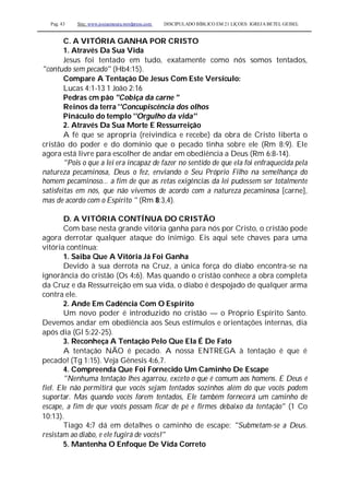 Pag. 43 Site: www.josiasmoura.wordpress.com DISCIPULADO BÍBLICO EM 21 LIÇOES: IGREJA BETEL GEISEL
C. A VITÓRIA GANHA POR CRISTO
1. Através Da Sua Vida
Jesus foi tentado em tudo, exatamente como nós somos tentados,
"contudo sem pecado" (Hb4:15).
Compare A Tentação De Jesus Com Este Versículo:
Lucas 4:1-13 1 João 2:16
Pedras cm pâo "Cobiça da carne "
Reinos da terra ''Concupiscência dos olhos
Pináculo do templo ''Orgulho da vida''
2. Através Da Sua Morte E Ressurreição
A fé que se apropria (reivindica e recebe) da obra de Cristo liberta o
cristão do poder e do domínio que o pecado tinha sobre ele (Rm 8:9). Ele
agora está livre para escolher de andar em obediência a Deus (Rm 6:8-14).
"Pois o que a lei era incapaz de fazer no sentido de que ela foi enfraquecida pela
natureza pecaminosa, Deus o fez, enviando o Seu Próprio Filho na semelhança do
homem pecaminoso... a fim de que as retas exigências da lei pudessem ser totalmente
satisfeitas em nós, que não vivemos de acordo com a natureza pecaminosa [carne],
mas de acordo com o Espírito " (Rm 8:3,4).
D. A VITÓRIA CONTÍNUA DO CRISTÃO
Com base nesta grande vitória ganha para nós por Cristo, o cristão pode
agora derrotar qualquer ataque do inimigo. Eis aqui sete chaves para uma
vitória contínua:
1. Saiba Que A Vitória Já Foi Ganha
Devido à sua derrota na Cruz, a única força do diabo encontra-se na
ignorância do cristão (Os 4:6). Mas quando o cristão conhece a obra completa
da Cruz e da Ressurreição em sua vida, o diabo é despojado de qualquer arma
contra ele.
2. Ande Em Cadência Com O Espírito
Um novo poder é introduzido no cristão — o Próprio Espírito Santo.
Devemos andar em obediência aos Seus estímulos e orientações internas, dia
após dia (Gl 5:22-25).
3. Reconheça A Tentação Pelo Que Ela É De Fato
A tentação NÃO é pecado. A nossa ENTREGA à tentação é que é
pecado! (Tg 1:15). Veja Gênesis 4:6,7.
4. Compreenda Que Foi Fornecido Um Caminho De Escape
"Nenhuma tentação lhes agarrou, exceto o que é comum aos homens. E Deus é
fiel. Ele não permitirá que vocês sejam tentados sozinhos além do que vocês podem
suportar. Mas quando vocês forem tentados, Ele também fornecerá um caminho de
escape, a fim de que vocês possam ficar de pé e firmes debaixo da tentação" (1 Co
10:13).
Tiago 4:7 dá em detalhes o caminho de escape: "Submetam-se a Deus.
resistam ao diabo, e ele fugirá de vocês!"
5. Mantenha O Enfoque De Vida Correto
 