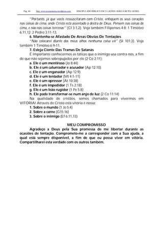 Pag. 44 Site: www.josiasmoura.wordpress.com DISCIPULADO BÍBLICO EM 21 LIÇOES: IGREJA BETEL GEISEL
"Portanto, já que vocês ressuscitaram com Cristo, enfoquem os seus corações
nas coisas de cima, onde Cristo está assentado à destra de Deus. Pensem nas coisas de
cima, e não nas coisas terrenas'' (Cl 3:1,2). Veja também Filipenses 4:8; 1 Timóteo
6:11,12; 2 Pedro 3:11-13.
6. Mantenha-se Afastado De Areas Obvias De Tentações
“Não colocarei diante dos meus olhos nenhuma coisa vil" (Sl 101:3). Veja
também 1 Timóteo 6:9-11.
7. Esteja Ciente Das Tramas De Satanás
É importante conhecermos as táticas que o inimigo usa contra nós, a fim
de que não sejamos sobrepujados por ele (2 Co 2:11):
a. Ele é um mentiroso (Jo 8:44)
b. Ele é um caluniador e acusador (Ap 12:10)
c. Ele é um enganador (Ap 12:9)
d. Ele é um tentador (Mt 4:1-11)
e. Ele é um opressor (At 10:38)
f. Ele é um impedidor (1 Ts 2:18)
g. Ele é um leão rugidor (1 Pe 5:8)
h. Ele pode transformar-se num anjo de luz (2 Co 11:14)
Na qualidade de cristãos, somos chamados para vivermos em
VITÓRIA! Através de Cristo esta vitória é nossa:
1. Sobre o mundo (1 Jo 5:4)
2. Sobre a carne (G15:16)
3. Sobre o inimigo (Ef 6:11,13)
MEU COMPROMISSO
Agradeço a Deus pela Sua promessa de me libertar durante as
ocasiões de tentação. Comprometo-me a corresponder com a Sua ajuda, a
qual está sempre disponível, a fim de que eu possa viver em vitória.
Compartilharei esta verdade com os outros também.
 