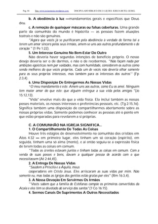 Pag. 46 Site: www.josiasmoura.wordpress.com DISCIPULADO BÍBLICO EM 21 LIÇOES: IGREJA BETEL GEISEL
b. A obediência à luz —mandamentos gerais e específicos que Deus
deu.
c. A remoção de quaisquer máscaras ou falsas coberturas. Uma grande
parte da comunhão do mundo é hipócrita — as pessoas fazem atuações
teatrais e não são genuínas.
"Agora que vocês já se purificaram pela obediência à verdade de forma tal a
terem um amor sincero pelos seus irmãos, amem-se uns aos outros profundamente e de
coração " (1 Pe 1:22).
5. Um Interesse Genuíno No Bem-Estar Do Outro
Não deveria haver segundas intenções de benefício próprio. O nosso
desejo deveria ser o de darmos, e não o de recebermos. "Não façam nada por
ambições egoísticas nem por vaidades, mas com humildade, considerem os outros como
sendo melhores do que vocês próprios. Cada um de vocês não deveria olhar somente
para os seus próprios interesses, mas também para os interesses dos outros'' (Fp
2:3,4).
6. Uma Disposição De Entregarmos As Nossas Vidas
“O meu mandamento é este: Amem uns aos outros, como Eu os amei. Ninguém
tem maior amor do que este: que alguém entregue a sua vida pelos amigos "(Jo
15:12,13).
"Vida" envolve mais do que a vida física. Ela inclui também as nossas
posses materiais, os nossos interesses e preferências pessoais, etc. (Tg 2:15,16).
Significa também uma disposição de compartilharmos abertamente sobre as
nossas próprias vidas. Somente podemos conhecer as pessoas até o ponto em
que estão preparadas para revelarem a si próprias.
C. A COMUNHÃO NA IGREJA SIGNIFICA...
1. O Compartilhamento De Todas As Coisas
Houve três estágios de desenvolvimento na comunhão dos cristãos em
Atos 4:32 — em primeiro lugar, eles tinham um só coração (espírito), em
seguida, tinham uma só alma (mente), e aí então seguiu-se a expressão física
de terem todas as coisas em comum.
"Todos os crentes estavam juntos e tinham todas as coisas em comum. Com a
venda de suas posses e bens, davam a qualquer pessoa de acordo com o que
necessitassem (At 2:44,45).
2. A Entrega De Nossas Vidas
"Saúdem a Priscila e a Áquila, meus
cooperadores em Cristo Jesus. Eles arriscaram as suas vidas por mim. Não
somente eu, mas todas as igrejas dos gentios estão gratas por eles'' (Rm 16:3,4).
3. A Nossa Devoção Em Servirmos Os Irmãos
''Vocês sabem que a família de Estéfanas compõe os primeiros convertidos da
Acaia e eles têm se devotado ab serviço dos santos"(1 Co 16:15).
4. Sermos Canais De Suprimentos A Outros Necessitados
 