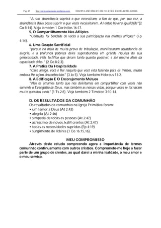 Pag. 47 Site: www.josiasmoura.wordpress.com DISCIPULADO BÍBLICO EM 21 LIÇOES: IGREJA BETEL GEISEL
"A sua abundância suprirá o que necessitam, a fim de que, por sua vez, a
abundância deles possa suprir o que vocês necessitarem. Aí então haverá igualdade"(2
Co 8:14). Veja também 1 Coríntios 16:17.
5. O Compartilhamento Nas Aflições
“Contudo, foi bondade de vocês a sua participação nas minhas aflições" (Fp
4:14).
6. Uma Doação Sacrificial
"porque no meio de muita prova de tribulação, manifestaram abundância de
alegria, e a profunda pobreza deles superabundou em grande riqueza da sua
generosidade. Pois testifico que deram tanto quanto possível, e até mesmo além da
capacidade deles " (2 Co 8:2,3).
7. A Prática Da Hospitalidade
“Caro amigo, você é fiel naquilo que você está fazendo para os irmãos, muito
embora lhe sejam desconhecidos" (3 Jo 5). Veja também Hebreus 13:2.
8. A Edificação E O Encorajamento Mútuos
"Nós os amamos tanto que nos deleitamos em compartilhar com vocês não
somente o Evangelho de Deus, mas também as nossas vidas, porque vocês se tornaram
muito queridos a nós" (1 Ts 2:8). Veja também 2 Timóteo 3:10-14.
D. OS RESULTADOS DA COMUNHÃO
Os resultados da comunhão na Igreja Primitiva foram:
• um temor a Deus (At 2:43)
• alegria (At 2:46)
• simpatia de todas as pessoas (At 2:47)
• acréscimo de novos J«aM crentes (At 2:47)
• todas as necessidades supridas (Fp 4:19)
• surgimento de líderes (1 Co 16:15,16).
MEU COMPROMISSO
Através deste estudo compreendo agora a importância de termos
comunhão continuamente com outros cristãos. Comprometo-me hoje a fazer
parte de um grupo de crentes, ao qual darei a minha lealdade, o meu amor e
o meu serviço.
 