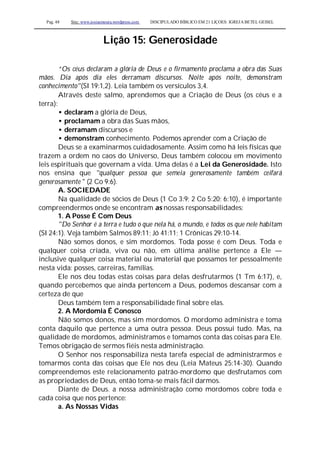 Pag. 48 Site: www.josiasmoura.wordpress.com DISCIPULADO BÍBLICO EM 21 LIÇOES: IGREJA BETEL GEISEL
Lição 15: Generosidade
“Os céus declaram a glória de Deus e o firmamento proclama a obra das Suas
mãos. Dia após dia eles derramam discursos. Noite após noite, demonstram
conhecimento"(SI 19:1,2). Leia também os versículos 3,4.
Através deste salmo, aprendemos que a Criação de Deus (os céus e a
terra):
• declaram a glória de Deus,
• proclamam a obra das Suas mãos,
• derramam discursos e
• demonstram conhecimento. Podemos aprender com a Criação de
Deus se a examinarmos cuidadosamente. Assim como há leis físicas que
trazem a ordem no caos do Universo, Deus também colocou em movimento
leis espirituais que governam a vida. Uma delas é a Lei da Generosidade. Isto
nos ensina que "qualquer pessoa que semeia generosamente também ceifará
generosamente " (2 Co 9:6).
A. SOCIEDADE
Na qualidade de sócios de Deus (1 Co 3:9; 2 Co 5:20; 6:10), é importante
compreendermos onde se encontram as nossas responsabilidades:
1. A Posse É Com Deus
"Do Senhor é a terra e tudo o que nela há, o mundo, e todos os que nele habitam
(SI 24:1). Veja também Salmos 89:11; Jó 41:11; 1 Crônicas 29:10-14.
Não somos donos, e sim mordomos. Toda posse é com Deus. Toda e
qualquer coisa criada, viva ou não, em última análise pertence a Ele —
inclusive qualquer coisa material ou imaterial que possamos ter pessoalmente
nesta vida: posses, carreiras, famílias.
Ele nos deu todas estas coisas para delas desfrutarmos (1 Tm 6:17), e,
quando percebemos que ainda pertencem a Deus, podemos descansar com a
certeza de que
Deus também tem a responsabilidade final sobre elas.
2. A Mordomia É Conosco
Não somos donos, mas sim mordomos. O mordomo administra e toma
conta daquilo que pertence a uma outra pessoa. Deus possui tudo. Mas, na
qualidade de mordomos, administramos e tomamos conta das coisas para Ele.
Temos obrigação de sermos fiéis nesta administração.
O Senhor nos responsabiliza nesta tarefa especial de administrarmos e
tomarmos conta das coisas que Ele nos deu (Leia Mateus 25:14-30). Quando
compreendemos este relacionamento patrão-mordomo que desfrutamos com
as propriedades de Deus, então toma-se mais fácil darmos.
Diante de Deus. a nossa administração como mordomos cobre toda e
cada coisa que nos pertence:
a. As Nossas Vidas
 