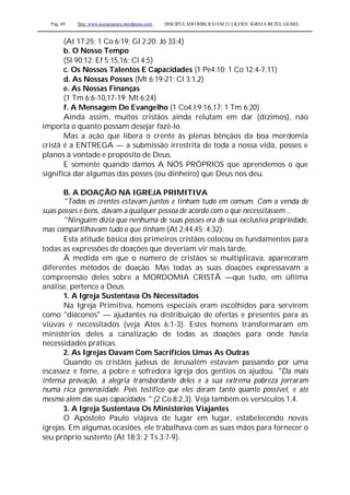 Pag. 49 Site: www.josiasmoura.wordpress.com DISCIPULADO BÍBLICO EM 21 LIÇOES: IGREJA BETEL GEISEL
(At 17:25; 1 Co 6:19; Gl 2:20; Jó 33:4)
b. O Nosso Tempo
(Sl 90:12; Ef 5:15,16; Cl 4:5)
c. Os Nossos Talentos E Capacidades (1 Pe4:10; 1 Co 12:4-7,11)
d. As Nossas Posses (Mt 6:19-21; Cl 3:1,2)
e. As Nossas Finanças
(1 Tm 6:6-10,17-19; Mt 6:24)
f. A Mensagem Do Evangelho (1 Co4:l;9:16,17; 1 Tm 6:20)
Ainda assim, muitos cristãos ainda relutam em dar (dízimos), não
importa o quanto possam desejar fazê-lo.
Mas a ação que libera o crente às plenas bênçãos da boa mordomia
cristã é a ENTREGA — a submissão irrestrita de toda a nossa vida, posses e
planos à vontade e propósito de Deus.
E somente quando damos A NÓS PRÓPRIOS que aprendemos o que
significa dar algumas das posses (ou dinheiro) que Deus nos deu.
B. A DOAÇÃO NA IGREJA PRIMITIVA
"Todos os crentes estavam juntos e tinham tudo em comum. Com a venda de
suas posses e bens, davam a qualquer pessoa de acordo com o que necessitassem...
"Ninguém dizia que nenhuma de suas posses era de sua exclusiva propriedade,
mas compartilhavam tudo o que tinham (At 2:44,45; 4:32).
Esta atitude básica dos primeiros cristãos colocou os fundamentos para
todas as expressões de doações que deveriam vir mais tarde.
À medida em que o número de cristãos se multiplicava, apareceram
diferentes métodos de doação. Mas todas as suas doações expressavam a
compreensão deles sobre a MORDOMIA CRISTÃ —que tudo, em última
análise, pertence a Deus.
1. A Igreja Sustentava Os Necessitados
Na Igreja Primitiva, homens especiais eram escolhidos para servirem
como "diáconos" — ajudantes na distribuição de ofertas e presentes para as
viúvas e necessitados (veja Atos 6:1-3). Estes homens transformaram em
ministérios deles a canalização de todas as doações para onde havia
necessidades práticas.
2. As Igrejas Davam Com Sacrifícios Umas As Outras
Quando os cristãos judeus de Jerusalém estavam passando por uma
escassez e fome, a pobre e sofredora igreja dos gentios os ajudou. "Da mais
intensa provação, a alegria transbordante deles e a sua extrema pobreza jorraram
numa rica generosidade. Pois testifico que eles deram tanto quanto possível, e até
mesmo além das suas capacidades " (2 Co 8:2,3). Veja também os versículos 1,4.
3. A Igreja Sustentava Os Ministérios Viajantes
O Apóstolo Paulo viajava de lugar em lugar, estabelecendo novas
igrejas. Em algumas ocasiões, ele trabalhava com as suas mãos para fornecer o
seu próprio sustento (At 18:3; 2 Ts 3:7-9).
 