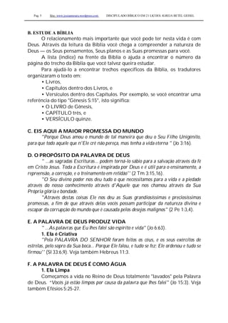 Pag. 5 Site: www.josiasmoura.wordpress.com DISCIPULADO BÍBLICO EM 21 LIÇOES: IGREJA BETEL GEISEL
B. ESTUDE A BÍBLIA
O relacionamento mais importante que você pode ter nesta vida é com
Deus. Através da leitura da Bíblia você chega a compreender a natureza de
Deus — os Seus pensamentos, Seus planos e as Suas promessas para você.
A lista (índice) na frente da Bíblia o ajuda a encontrar o número da
página do trecho da Bíblia que você talvez queira estudar.
Para ajudá-lo a encontrar trechos específicos da Bíblia, os tradutores
organizaram o texto em:
• Livros,
• Capítulos dentro dos Livros, e
• Versículos dentro dos Capítulos. Por exemplo, se você encontrar uma
referência do tipo "Gênesis S:15", isto significa:
• O LIVRO de Gênesis,
• CAPÍTULO três, e
• VERSÍCULO quinze.
C. EIS AQUI A MAIOR PROMESSA DO MUNDO
"Porque Deus amou o mundo de tal maneira que deu o Seu Filho Unigénito,
para que todo aquele que n'Ele crê não pereça, mas tenha a vida eterna " (Jo 3:16).
D. O PROPÓSITO DA PALAVRA DE DEUS
" ...as sagradas Escrituras... podem torná-lo sábio para a salvação através da fé
em Cristo Jesus. Toda a Escritura é inspirada por Deus e é útil para o ensinamento, a
repreensão, a correção, e o treinamento em retidão'' (2 Tm 3:15,16).
"O Seu divino poder nos deu tudo o que necessitamos para a vida e a piedade
através do nosso conhecimento através d'Aquele que nos chamou através da Sua
Própria glória e bondade.
"Através destas coisas Ele nos deu as Suas grandiosíssimas e preciosíssimas
promessas, a fim de que através delas vocês possam participar da natureza divina e
escapar da corrupção do mundo que é causada pelos desejos malignos" (2 Pe 1:3,4).
E. A PALAVRA DE DEUS PRODUZ VIDA
" ...As palavras que Eu lhes falei são espírito e vida" (Jo 6:63).
1. Ela é Criativa
"Pela PALAVRA DO SENHOR foram feitos os céus, e os seus exércitos de
estrelas, pelo sopro da Sua boca... Porque Ele falou, e tudo se fez; Ele ordenou e tudo se
firmou'' (Sl 33:6,9). Veja também Hebreus 11:3.
F. A PALAVRA DE DEUS É COMO ÁGUA
1. Ela Limpa
Começamos a vida no Reino de Deus totalmente "lavados" pela Palavra
de Deus. “Vocês já estão limpos por causa da palavra que lhes falei" (Jo 15:3). Veja
também Efésios 5:25-27.
 