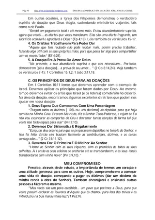 Pag. 50 Site: www.josiasmoura.wordpress.com DISCIPULADO BÍBLICO EM 21 LIÇOES: IGREJA BETEL GEISEL
Em outras ocasiões, a Igreja dos Filipenses demonstrou o verdadeiro
espírito de doação que Deus elogia, sustentando ministérios viajantes, tais
como o de Paulo.
"Recebi um pagamento total e até mesmo mais. Estou abundantemente suprido,
agora que recebi... as ofertas que vocês mandaram. Elas são uma oferta fragrante, um
sacrifício aceitável e agradável a Deus" (Fp 4:18). Leia também os versículos 15-17.
4. Os Cristãos Trabalhavam Para Poder Dar
"Aquele que tem roubado não pode roubar mais, porém precisa trabalhar,
fazendo algo útil com as suas próprias mãos, para que possa ter algo para compartilhar
com os necessitados” (Ef 4:28).
5. A Doação Era A Prova Do Amor Deles
"No presente, a sua abundância suprirá o que eles necessitam... Portanto,
demonstrem [pela doação]... a prova do seu amor... " (2 Co 8:14,24). Veja também
os versículos 7-15; 1 Coríntios 16:1,2; 1 João 3:17,18.
C. OS PRINCÍPIOS DE DEUS PARA AS DOAÇÕES
Em 1 Coríntios 10:11 lemos que devemos aprender com o exemplo de
Israel. Devemos aplicar os princípios que foram dados por Deus. Ao mesmo
tempo devemos evitar os erros que Israel (e os líderes) cometeram no deserto.
Na área da doação, encontramos algumas excelentes diretrizes que podem nos
ajudar em nossa doação:
1. Deus Espera Que Comecemos Com Uma Porcentagem
“Tragam todos os dízimos [ 10% ou um décimo] ao depósito, para que haja
comida na Minha Casa. Provem-Me nisto, diz o Senhor Todo-Poderoso, e vejam se Eu
não vou escancarar as comportas do Céu e derramar tantas bênçãos de forma tal que
vocês não terão espaço para elas” (Ml 3:10).
2. Devemos Dar Sistemática E Regularmente
"Ezequias deu ordens para que se preparassem depósitos no templo do Senhor, e
isto foi feito. Então eles traziam fielmente as contribuições, dízimos, e as coisas
consagradas..." (2 Cr 31:11,12).
3. Devemos Dar O Primeiro E O Melhor Ao Senhor
"Honre ao Senhor com as suas riquezas, com as primícias de todas as suas
colheitas. A í então os seus celeiros se encherão até se transbordarem, e os seus tonéis
transbordarão com vinho novo" (Pv 3:9,10). '
MEU COMPROMISSO
Percebo, através deste estudo, a importância de termos um coração e
uma atitude generosa para com os outros. Hoje, comprometo-me a começar
uma vida de doação, começando a pagar os dízimos (dar um décimo da
minha renda à obra do Senhor). Também encorajarei e ensinarei outras
pessoas a fazerem o mesmo.
"Mas vocês são um povo escolhido... um povo que pertence a Deus, para que
vocês possam declarar os louvores d'Aquele que os chamou para fora das trevas e os
introduziu na Sua maravilhosa luz"(1 Pe2:9).
 
