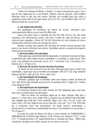 Pag. 52 Site: www.josiasmoura.wordpress.com DISCIPULADO BÍBLICO EM 21 LIÇOES: IGREJA BETEL GEISEL
"Vocês me chamam de Mestre e Senhor, e o fazem corretamente, pois é isto o
que Eu sou. Agora que Eu, o seu Senhor e Mestre, lavei os seus pés, vocês também
deveriam lavar os pés uns dos outros. Dei-lhes um exemplo para que vocês o
seguissem, assim como Eu fiz para vocês' (Jo 13:13-15). Leia também João 13:5-17;
Mateus 20:26-28; Lucas 22:27.
C. OS SÚDITOS DO REI
Na qualidade de membros do Reino de Cristo, entramos num
relacionamento Mestre-servo com Ele (Mt 6:24).
Jesus veio para fazer a vontade do Seu Pai (Hb 10:5-9). Em Sua vida
cotidiana, Ele demonstrou como é de fato o estilo de vida do Reino: uma
vivência para agradar a Deus (Ef 5:8-10). Devemos ter este coração de servo
exatamente como Ele tinha um coração de servo.
Muitos cristãos não gostam do conceito de sermos servos porque isto
parece nos tornar inferiores aos outros. Na Bíblia, porém, encontramos quatro
interessantes paradoxos:
1. Na Escravidão, Há Liberdade
"Mas agora que vocês foram libertos do pecado e se tornaram escravos de Deus,
os benefícios que vocês colhem levam à santidade, e o resultado é a vida eterna" (Rm
6:22). Leia também os versículos 16-23; 12:1; 1 Coríntios 7:22; 2 Coríntios 3:17;
Efésios 6:6,7; 1 Pedro 2:16.
2. No Fato De Sermos Servos Há Uma Grandeza
"O maior em seu meio será servo de vocês. Pois quem quer que se exalte será
humilhado, e quem quer que se humilhe será exaltado" (Ml 23:11,12). Veja também
Mateus 20:26,27; Marcos 9:35; 10:43; João 12:26.
3. Na Humildade Há Exaltação
"Portanto, qualquer que se humilhar como esta criança é maior no Reino do
Céu" (Mt 18:4). Veja também Lucas 18:14; Provérbios 29:23; Tiago 4:10; 1 Pedro
5:5,6; Mateus 19:30.
4. Na Submissão Há Autoridade
O centurião romano (um líder militar de 100 soldados) que veio falar
com Jesus compreendia este princípio:
"... Nem ao menos me considerei digno de vir falar Contigo. Mas dize a
palavra, e o meu servo será curado. Pois eu próprio sou um homem sob autoridade,
com soldados que estão sob o meu comando. Digo a um: Vai, e ele vai; e para um
outro: Vem, e ele vem. Digo ao meu servo: Faça isto, e ele o faz " (Lc 7:7,8). Pelo fato
de o centurião estar sob autoridade, ele pôde exercer autoridade, e
prontamente se submeteu à autoridade de Jesus. Leia também os versículos 1-
10 e Tiago 4:7.
O estilo de vida do Reino de Deus é uma atitude de SUBMISSÃO e
OBEDIÊNCIA A DEUS (veja Mateus 12:50; Efésios 6:6; Hebreus 13:21; 1 João
2:17; T Tessalonicenses 4:1). Submetemo-nos à vontade de Deus - NÃO com
relutância -devido a um temor ou por ser um dever-mas sim:
 