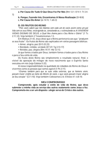 Pag. 53 Site: www.josiasmoura.wordpress.com DISCIPULADO BÍBLICO EM 21 LIÇOES: IGREJA BETEL GEISEL
a. Por Causa De Tudo O Que Deus Fez Por Nós (Rm 12:1; Ef 4:1; Tt 3:4-
7)
b. Porque, Fazendo Isto, Encontramos A Nossa Realização (Sl 40:8)
c. Por Causa Do Amor (Jo 14:15; 1 Jo5:3)
D. OS FRUTOS DO REINO
"Pois vocês sabem que nós lidamos com cada um de vocês assim como um pai
lida com os seus filhos, encorajando-os, consolando-os, e estimulando-os A VIVEREM
VIDAS DIGNAS DE DEUS, o Qual lhes chama para o Seu Reino e Glória" (1 Ts
2:11,12). Veja também 2 Tessalonicenses 1:5.
Em Mateus 21:43, Jesus disse que o Reino pertenceria aos que "produzem
os seus frutos". Os frutos do Reino são explicados em várias passagens bíblicas:
• Amor, alegria, paz (Gl 5:22,23)
• Bondade, retidão, verdade (Ef 5:9; Tg 3:13-17)
• Retidão, paz, alegria (Rm 14:17; Hb 12:11)
Já que fomos criados por Deus, também fomos criados para o Seu Reino
e para o Seu estilo de vida.
Os frutos deste Reino são simplesmente o resultado natural, final, e
visível da operação do milagre do novo nascimento que o Espírito Santo
executou em nós (veja Gálatas 5:22).
A nossa responsabilidade na qualidade de cidadãos do Reino de Deus é
vivermos como as pessoas que somos agora! (1 Pe 2:11).
“Oramos também para que as suas vidas externas, que os homens vêem,
possam trazer crédito ao nome do Mestre de vocês, e que vocês possam trazer alegria
ao Seu coração " (Cl 1:10). Veja também Colossenses 2:6; Efésios 4:1; 6:8-10.
MEU COMPROMISSO
Compreendo, após estudar o estilo de vida do Reino, que devo
submeter a minha vida ao serviço dos outros exatamente como Jesus o fez.
Comprometo-me a ser um disposto e alegre servo de Cristo e dos outros.
 