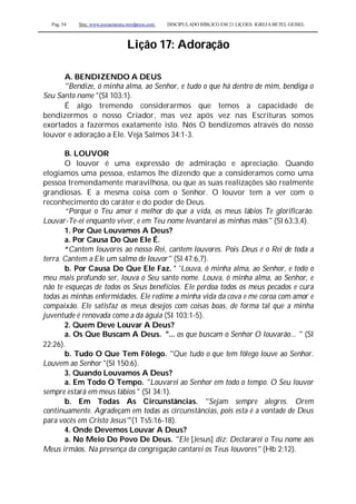 Pag. 54 Site: www.josiasmoura.wordpress.com DISCIPULADO BÍBLICO EM 21 LIÇOES: IGREJA BETEL GEISEL
Lição 17: Adoração
A. BENDIZENDO A DEUS
"Bendize, ó minha alma, ao Senhor, e tudo o que há dentro de mim, bendiga o
Seu Santo nome "(SI 103:1).
É algo tremendo considerarmos que temos a capacidade de
bendizermos o nosso Criador, mas vez após vez nas Escrituras somos
exortados a fazermos exatamente isto. Nós O bendizemos através do nosso
louvor e adoração a Ele. Veja Salmos 34:1-3.
B. LOUVOR
O louvor é uma expressão de admiração e apreciação. Quando
elogiamos uma pessoa, estamos lhe dizendo que a consideramos como uma
pessoa tremendamente maravilhosa, ou que as suas realizações são realmente
grandiosas. E a mesma coisa com o Senhor. O louvor tem a ver com o
reconhecimento do caráter e do poder de Deus.
“Porque o Teu amor é melhor do que a vida, os meus lábios Te glorificarão.
Louvar-Te-ei enquanto viver, e em Teu nome levantarei as minhas mãos" (Sl 63:3,4).
1. Por Que Louvamos A Deus?
a. Por Causa Do Que Ele É.
“Cantem louvores ao nosso Rei, cantem louvores. Pois Deus é o Rei de toda a
terra. Cantem a Ele um salmo de louvor" (Sl 47:6,7).
b. Por Causa Do Que Ele Faz. ' 'Louva, ó minha alma, ao Senhor, e todo o
meu mais profundo ser, louva o Seu santo nome. Louva, ó minha alma, ao Senhor, e
não te esqueças de todos os Seus benefícios. Ele perdoa todos os meus pecados e cura
todas as minhas enfermidades. Ele redime a minha vida da cova e me coroa com amor e
compaixão. Ele satisfaz os meus desejos com coisas boas, de forma tal que a minha
juventude é renovada como a da águia (SI 103:1-5).
2. Quem Deve Louvar A Deus?
a. Os Que Buscam A Deus. "... os que buscam o Senhor O louvarão... " (Sl
22:26).
b. Tudo O Que Tem Fôlego. "Que tudo o que tem fôlego louve ao Senhor.
Louvem ao Senhor "(Sl 150:6).
3. Quando Louvamos A Deus?
a. Em Todo O Tempo. "Louvarei ao Senhor em todo o tempo. O Seu louvor
sempre estará em meus lábios " (Sl 34:1).
b. Em Todas As Circunstâncias. "Sejam sempre alegres. Orem
continuamente. Agradeçam em todas as circunstâncias, pois esta é a vontade de Deus
para vocês em Cristo Jesus"'(1 Ts5:16-18).
4. Onde Devemos Louvar A Deus?
a. No Meio Do Povo De Deus. "Ele [Jesus] diz: Declararei o Teu nome aos
Meus irmãos. Na presença da congregação cantarei os Teus louvores" (Hb 2:12).
 