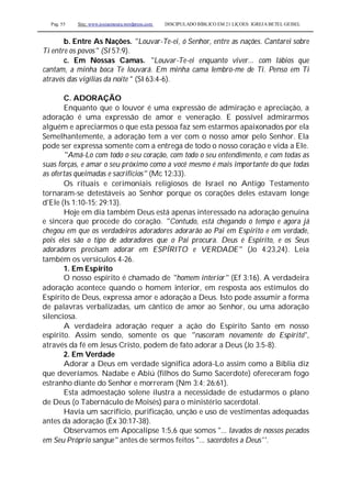 Pag. 55 Site: www.josiasmoura.wordpress.com DISCIPULADO BÍBLICO EM 21 LIÇOES: IGREJA BETEL GEISEL
b. Entre As Nações. "Louvar-Te-ei, ó Senhor, entre as nações. Cantarei sobre
Ti entre os povos" (SI 57:9).
c. Em Nossas Camas. "Louvar-Te-ei enquanto viver... com lábios que
cantam, a minha boca Te louvará. Em minha cama lembro-me de Ti. Penso em Ti
através das vigílias da noite " (SI 63:4-6).
C. ADORAÇÃO
Enquanto que o louvor é uma expressão de admiração e apreciação, a
adoração é uma expressão de amor e veneração. E possível admirarmos
alguém e apreciarmos o que esta pessoa faz sem estarmos apaixonados por ela
Semelhantemente, a adoração tem a ver com o nosso amor pelo Senhor. Ela
pode ser expressa somente com a entrega de todo o nosso coração e vida a Ele.
"Amá-Lo com todo o seu coração, com todo o seu entendimento, e com todas as
suas forças, e amar o seu próximo como a você mesmo é mais importante do que todas
as ofertas queimadas e sacrifícios" (Mc 12:33).
Os rituais e cerimoniais religiosos de Israel no Antigo Testamento
tornaram-se detestáveis ao Senhor porque os corações deles estavam longe
d'Ele (Is 1:10-15; 29:13).
Hoje em dia também Deus está apenas interessado na adoração genuína
e sincera que procede do coração. "Contudo, está chegando o tempo e agora já
chegou em que os verdadeiros adoradores adorarão ao Pai em Espírito e em verdade,
pois eles são o tipo de adoradores que o Pai procura. Deus é Espirito, e os Seus
adoradores precisam adorar em ESPÍRITO e VERDADE" (Jo 4:23,24). Leia
também os versículos 4-26.
1. Em Espírito
O nosso espírito é chamado de "homem interior" (Ef 3:16). A verdadeira
adoração acontece quando o homem interior, em resposta aos estímulos do
Espírito de Deus, expressa amor e adoração a Deus. Isto pode assumir a forma
de palavras verbalizadas, um cântico de amor ao Senhor, ou uma adoração
silenciosa.
A verdadeira adoração requer a ação do Espírito Santo em nosso
espírito. Assim sendo, somente os que "nasceram novamente do Espírito'',
através da fé em Jesus Cristo, podem de fato adorar a Deus (Jo 3:5-8).
2. Em Verdade
Adorar a Deus em verdade significa adorá-Lo assim como a Bíblia diz
que deveríamos. Nadabe e Abiú (filhos do Sumo Sacerdote) ofereceram fogo
estranho diante do Senhor e morreram (Nm 3:4; 26:61).
Esta admoestação solene ilustra a necessidade de estudarmos o plano
de Deus (o Tabernáculo de Moisés) para o ministério sacerdotal.
Havia um sacrifício, purificação, unção e uso de vestimentas adequadas
antes da adoração (Êx 30:17-38).
Observamos em Apocalipse 1:5,6 que somos "... lavados de nossos pecados
em Seu Próprio sangue" antes de sermos feitos "... sacerdotes a Deus''.
 