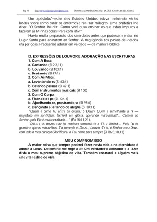 Pag. 56 Site: www.josiasmoura.wordpress.com DISCIPULADO BÍBLICO EM 21 LIÇOES: IGREJA BETEL GEISEL
Um apóstolo/mestre dos Estados Unidos estava treinando vários
líderes sobre como curar os enfermos e realizar milagres. Uma profetiza lhe
disse: "O Senhor lhe diz: 'Como você ousa ensinar os que estão impuros a
fazerem as Minhas obras! Pare com isto!'"
Havia muita preparação dos sacerdotes antes que pudessem entrar no
Lugar Santo para adorarem ao Senhor. A negligência dos passos delineados
era perigosa. Precisamos adorar em verdade — da maneira bíblica.
D. EXPRESSÕES DE LOUVOR E ADORAÇÃO NAS ESCRITURAS
1. Com A Boca:
a. Cantando (Sl 9:2,11)
b. Louvando (Sl 103:1)
c. Bradando (Sl 47:1)
2. Com As Mãos:
a. Levantando-as (Sl 63:4)
b. Batendo palmas (Sl 47:1)
c. Com instrumentos musicais (Sl 150)
3. Com O Corpo:
a. Ficando de pé (Sl 134:1)
b. Ajoelhando-se, prostrando-se (Sl 95:6)
c. Dançando e saltando de alegria (Sl 30:11)
"Quem é como Tu entre os deuses, ó Deus? Quem é semelhante a Ti —
majestoso em santidade, terrível em glória, operando maravilhas?... Cantem ao
Senhor, pois Ele é muito exaltado... " (Êx 15:11,21).
"Dentre os deuses não há nenhum semelhante a Ti, ó Senhor... Pois Tu és
grande e operas maravilhas. Tu somente és Deus... Louvar-Te-ei, ó Senhor meu Deus,
com todo o meu coração Glorificarei o Teu nome para sempre (SI 86:8,10,12).
MEU COMPROMISSO
A maior coisa que sempre poderei fazer nesta vida e na eternidade é
adorar a Deus. Determino-me hoje a ser um verdadeiro adorador e a fazer
disto o meu supremo objetivo de vida. Também ensinarei a alguém mais
este vital estilo de vida.
 