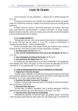 Pag. 57 Site: www.josiasmoura.wordpress.com DISCIPULADO BÍBLICO EM 21 LIÇOES: IGREJA BETEL GEISEL
Lição 18: Oração
"Ele me invocará, e Eu lhe responderei... e mostrar-lhe-ei a Minha salvação "(SI
91:15,16).
O tempo que passamos com o Senhor em oração pode liberar um poder
capaz de transformar histórias, o poder mais dinâmico que este mundo jamais
conheceu.
A Bíblia descreve muitas e diferentes operações da oração, mas nesta
lição examinaremos primeiramente a oração individual. A nossa oração,
quando estamos reunidos como um Corpo, pode somente ser tão forte quanto
o nosso tempo pessoal com o Senhor.
A. O LUGAR SECRETO
"Mas quando você orar, entre no seu quarto mais privativo, e fechando a porta,
ore ao seu Pai, que está em oculto. E o seu Pai, o Qual vê secretamente, o
recompensará abertamente " (Mt 6:6 Amplificada).
Fomos convidados para uma oração íntima por nenhum outro, senão o
Próprio Senhor. Este tipo de oração "secreta" pressupõe e assegura:
1. As Motivações Corretas (Mt 6:5)
2. Um Correto Relacionamento Com Deus Na Qualidade de Pai (Lc
11:11-13)
3. Uma Verdadeira Confiança No Senhor (SI 55:16,17)
4. Uma Renúncia De Hipocrisias (Mc 7:6,7)
A medida em que expressamos os nossos sentimentos e preocupações
num diálogo com Deus, isto pode ser feito na forma de adoração (SI 34:1-4),
confissão (1 Jo 1:9), pedidos (Mt 7:7), ou ações de graças (Ef 5:4-20).
B. CINCO MANDAMENTOS RELACIONADOS À ORAÇÃO
1. Vigiarmos E Orarmos Sempre
"Estejam sempre vigiando, e orem para que vocês possam escapar de tudo o que
está a ponto de acontecer e para que vocês possam ficar firmes e de pé diante do Filho
do Homem" (Lc 21:36). Veja também Marcos 13:35-37.
2. Orarmos Para Não Cairmos Em Tentação
"Vigiem e orem para que vocês não caiam em tentação. O espirito está pronto,
mas a carne éfraca" (Mt 26:41).
3. Orarmos Pelos Obreiros
“Ele lhes disse: A colheita é abundante, mas os obreiros são poucos. Peçam ao
Senhor da seara, portanto, que envie obreiros para a Sua seara " (Lc 10:2).
4. Orarmos Pelos Que Estão Em Autoridade
"Admoesto-lhe, portanto, em primeiro lugar, que pedidos, orações, intercessões
e ações de graças sejam feitos por todos, pelos reis e por todos os que se encontram em
 