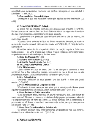 Pag. 58 Site: www.josiasmoura.wordpress.com DISCIPULADO BÍBLICO EM 21 LIÇOES: IGREJA BETEL GEISEL
autoridade, para que possamos viver uma vida pacífica e sossegada em toda a piedade e
santidade " (1 Tm 2:1,2).
5. Orarmos Pelos Nosso Inimigos
"Bendigam os que lhes maldizem e orem por aqueles que lhes maltratam (Lc
6:28).
C. QUANDO DEVEMOS ORAR
A Bíblia nos dá muitos exemplos de pessoas que oravam (1 Cr4:10).
Podemos observar que muitos heróis da fé tinham tempos regulares durante o
dia que eram separados especificamente para a oração
— geralmente três períodos determinados durante o dia: de manhã, ao
meio-dia e à noite.
"Quanto a mim, invocarei a Deus, e o Senhor me salvará. De noite, de manhã e
ao meio-dia orarei e clamarei, e Ele ouvirá a minha voz" (SI 55:16,17). Veja também
Daniel 6:10.
O melhor exemplo de um padrão diário de oração regular e feita com
todo coração — de uma oração que evitava rituais religiosos sem significado
— pode ser encontrado no Próprio Senhor Jesus:
1. Cedo De Manhã (Mc 1:35)
2. Durante Toda A Noite (Lc 6:12)
3. Antes De Cada Refeição (Mc 6:41)
D. PELO QUE DEVEMOS ORAR
1. Por Nós Mesmos
"Jabes clamou ao Deus de Israel: Que Tu me abençoes e aumentes o meu
território! Que a Tua mão esteja comigo e me proteja do mal a fim de que eu seja
poupado das aflições. E Deus lhe concedeu o seu pedido " (1 Cr 4:10).
2. Uns Pelos Outros
"Portanto, confessem os seus pecados uns aos outros e orem uns pelos
outros...." (Tg5:16).
3. Pelos Ministérios Do Corpo de Cristo
"Finalmente, irmãos, orem por nós para que a mensagem do Senhor possa
espalhar-se rapidamente e ser honrada, assim como foi com vocês" (2 Ts 3:1).
4. Pelos Enfermos E Atormentados
"Será que alguém do seu meio está em apuros? Ele deveria orar... está algum de
vocês enfermo? Ele deveria chamar os presbíteros da igreja para que orassem sobre ele
e o ungissem com óleo em nome do Senhor. E a oração oferecida com fé restabelecerá a
pessoa enferma. O Senhor o levantará... orem uns pelos outros para que vocês possam
ser curados " (Tg 5:14-16).
5. Pelos Que Estão Enredados Pelo Pecado
"Se alguém observar o seu irmão cometendo um pecado que não leva à morte,
ele deveria orar e Deus lhe dará a vida... "(1 Jo5:16).
E. AJUDA NA ORAÇÃO
 