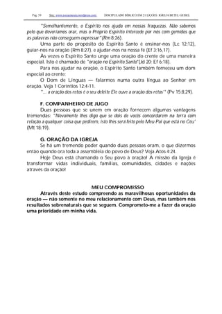 Pag. 59 Site: www.josiasmoura.wordpress.com DISCIPULADO BÍBLICO EM 21 LIÇOES: IGREJA BETEL GEISEL
"Semelhantemente, o Espírito nos ajuda em nossas fraquezas. Não sabemos
pelo que deveríamos orar, mas o Próprio Espírito intercede por nós com gemidos que
as palavras não conseguem expressar"(Rm 8:26).
Uma parte do propósito do Espírito Santo é ensinar-nos (Lc 12:12),
guiar-nos na oração (Rm 8:27). e ajudar-nos na nossa fé (Ef 3:16,17).
Às vezes o Espírito Santo unge uma oração do crente de uma maneira
especial. Isto é chamado de "oração no Espírito Santo"(Jd 20; Ef 6:18).
Para nos ajudar na oração, o Espírito Santo também forneceu um dom
especial ao crente:
O Dom de Línguas — falarmos numa outra língua ao Senhor em
oração. Veja 1 Coríntios 12:4-11.
"... a oração dos retos é o seu deleite Ele ouve a oração dos retos'' (Pv 15:8,29).
F. COMPANHEIRO DE JUGO
Duas pessoas que se unem em oração fornecem algumas vantagens
tremendas: "Novamente lhes digo que se dois de vocês concordarem na terra com
relação a qualquer coisa que pedirem, isto lhes será feito pelo Meu Pai que está no Céu'
(Mt 18:19).
G. ORAÇÃO DA IGREJA
Se há um tremendo poder quando duas pessoas oram, o que dizermos
então quando ora toda a assembléia do povo de Deus? Veja Atos 4:24.
Hoje Deus está chamando o Seu povo à oração! A missão da Igreja é
transformar vidas individuais, famílias, comunidades, cidades e nações
através da oração!
MEU COMPROMISSO
Através deste estudo compreendo as maravilhosas oportunidades da
oração — não somente no meu relacionamento com Deus, mas também nos
resultados sobrenaturais que se seguem. Comprometo-me a fazer da oração
uma prioridade em minha vida.
 