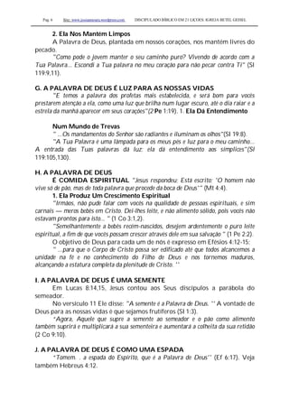 Pag. 6 Site: www.josiasmoura.wordpress.com DISCIPULADO BÍBLICO EM 21 LIÇOES: IGREJA BETEL GEISEL
2. Ela Nos Mantém Limpos
A Palavra de Deus, plantada em nossos corações, nos mantém livres do
pecado.
"Como pode o jovem manter o seu caminho puro? Vivendo de acordo com a
Tua Palavra... Escondi a Tua palavra no meu coração para não pecar contra Ti" (Sl
119:9,11).
G. A PALAVRA DE DEUS É LUZ PARA AS NOSSAS VIDAS
"E temos a palavra dos profetas mais estabelecida, e será bom para vocês
prestarem atenção a ela, como uma luz que brilha num lugar escuro, até o dia raiar e a
estrela da manhã aparecer em seus corações"(2 Pe 1:19). 1. Ela Dá Entendimento
Num Mundo de Trevas
" ...Os mandamentos do Senhor são radiantes e iluminam os olhos"(SI 19:8).
"A Tua Palavra é uma lâmpada para os meus pés e luz para o meu caminho...
A entrada das Tuas palavras dá luz; ela dá entendimento aos símplices"(Sl
119:105,130).
H. A PALAVRA DE DEUS
É COMIDA ESPIRITUAL "Jesus respondeu; Está escrito; 'O homem não
vive só de pão, mas de toda palavra que procede da boca de Deus'" (Mt 4:4).
1. Ela Produz Um Crescimento Espiritual
"Irmãos, não pude falar com vocês na qualidade de pessoas espirituais, e sim
carnais — meros bebês em Cristo. Dei-lhes leite, e não alimento sólido, pois vocês não
estavam prontos para isto... " (1 Co 3:1,2).
"Semelhantemente a bebês recém-nascidos, desejem ardentemente o puro leite
espiritual, a fim de que vocês possam crescer através dele em sua salvação " (1 Pe 2:2).
O objetivo de Deus para cada um de nós é expresso em Efésios 4:12-15:
" ...para que o Corpo de Cristo possa ser edificado até que todos alcancemos a
unidade na fé e no conhecimento do Filho de Deus e nos tornemos maduros,
alcançando a estatura completa da plenitude de Cristo. ''
I. A PALAVRA DE DEUS É UMA SEMENTE
Em Lucas 8:14,15, Jesus contou aos Seus discípulos a parábola do
semeador.
No versículo 11 Ele disse: "A semente é a Palavra de Deus. '' A vontade de
Deus para as nossas vidas é que sejamos frutíferos (SI 1:3).
“Agora, Aquele que supre a semente ao semeador e o pão como alimento
também suprirá e multiplicará a sua sementeira e aumentará a colheita da sua retidão
(2 Co 9:10).
J. A PALAVRA DE DEUS É COMO UMA ESPADA
“Tomem. . a espada do Espírito, que é a Palavra de Deus'' (Ef 6:17). Veja
também Hebreus 4:12.
 
