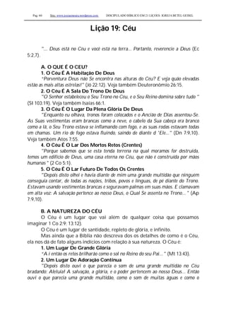 Pag. 60 Site: www.josiasmoura.wordpress.com DISCIPULADO BÍBLICO EM 21 LIÇOES: IGREJA BETEL GEISEL
Lição 19: Céu
"... Deus está no Céu e você está na terra... Portanto, reverencie a Deus (Ec
5:2,7).
A. O QUE É O CEU?
1. O Céu É A Habitação De Deus
“Porventura Deus não Se encontra nas alturas do Céu? E veja quão elevadas
estão as mais altas estrelas!" (Jó 22:12). Veja também Deuteronômio 26:15.
2. O Céu É A Sala Do Trono De Deus
"O Senhor estabeleceu o Seu Trono no Céu, e o Seu Reino domina sobre tudo "
(SI 103:19). Veja também Isaías 66:1.
3. O Céu É O Lugar Da Plena Glória De Deus
"Enquanto eu olhava, tronos foram colocados e o Ancião de Dias assentou-Se.
As Suas vestimentas eram brancas como a neve, o cabelo da Sua cabeça era branco
como a lã, o Seu Trono estava se inflamando com fogo, e as suas rodas estavam todas
em chamas. Um rio de fogo estava fluindo, saindo de diante d 'Ele..." (Dn 7:9,10).
Veja também Atos 7:55.
4. O Céu É O Lar Dos Mortos Retos (Crentes)
"Porque sabemos que se esta tenda terrena na qual moramos for destruída,
temos um edifício de Deus, uma casa eterna no Céu, que não é construída por mãos
humanas " (2 Co 5:1).
5. O Céu É O Lar Futuro De Todos Os Crentes
"Depois disto olhei e havia diante de mim uma grande multidão que ninguém
conseguia contar, de todas as nações, tribos, povos e línguas, de pé diante do Trono.
Estavam usando vestimentas brancas e seguravam palmas em suas mãos. E clamavam
em alta voz: A salvação pertence ao nosso Deus, o Qual Se assenta no Trono... " (Ap
7:9,10).
B. A NATUREZA DO CÉU
O Céu é um lugar que vai além de qualquer coisa que possamos
imaginar 1 Co 2:9; 13:12).
O Céu é um lugar de santidade, repleto de glória, e infinito.
Mas ainda que a Bíblia não descreva dos os detalhes de como é o Céu,
ela nos dá de fato alguns indícios com relação à sua natureza. O Céu é:
1. Um Lugar De Grande Glória
“A í então os retos brilharão como o sol no Reino do seu Pai... " (Mt 13:43).
2. Um Lugar De Adoração Contínua
"Depois disto ouvi o que parecia o som de uma grande multidão no Céu
bradando: Aleluia! A salvação, a glória, e o poder pertencem ao nosso Deus... Então
ouvi o que parecia uma grande multidão, como o som de muitas águas e como o
 