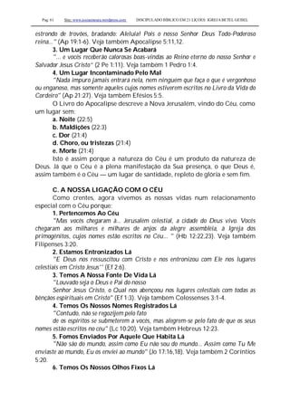 Pag. 61 Site: www.josiasmoura.wordpress.com DISCIPULADO BÍBLICO EM 21 LIÇOES: IGREJA BETEL GEISEL
estrondo de trovões, bradando: Aleluia! Pois o nosso Senhor Deus Todo-Poderoso
reina..." (Ap 19:1-6). Veja também Apocalipse 5:11,12.
3. Um Lugar Que Nunca Se Acabará
"... e vocês receberão calorosas boas-vindas ao Reino eterno do nosso Senhor e
Salvador Jesus Cristo” (2 Pe 1:11). Veja também 1 Pedro 1:4.
4. Um Lugar Incontaminado Pelo Mal
"Nada impuro jamais entrará nela, nem ninguém que faça o que é vergonhoso
ou enganoso, mas somente aqueles cujos nomes estiverem escritos no Livro da Vida do
Cordeiro" (Ap 21:27). Veja também Efésios 5:5.
O Livro do Apocalipse descreve a Nova Jerusalém, vindo do Céu, como
um lugar sem:
a. Noite (22:5)
b. Maldições (22:3)
c. Dor (21:4)
d. Choro, ou tristezas (21:4)
e. Morte (21:4)
Isto é assim porque a natureza do Céu é um produto da natureza de
Deus. Já que o Céu é a plena manifestação da Sua presença, o que Deus é,
assim também é o Céu — um lugar de santidade, repleto de glória e sem fim.
C. A NOSSA LIGAÇÃO COM O CÉU
Como crentes, agora vivemos as nossas vidas num relacionamento
especial com o Céu porque:
1. Pertencemos Ao Céu
"Mas vocês chegaram à... Jerusalém celestial, a cidade do Deus vivo. Vocês
chegaram aos milhares e milhares de anjos da alegre assembléia, à Igreja dos
primogênitos, cujos nomes estão escritos no Céu... " (Hb 12:22,23). Veja também
Filipenses 3:20.
2. Estamos Entronizados Lá
"E Deus nos ressuscitou com Cristo e nos entronizou com Ele nos lugares
celestiais em Cristo Jesus'' (Ef 2:6).
3. Temos A Nossa Fonte De Vida Lá
"Louvado seja o Deus e Pai do nosso
Senhor Jesus Cristo, o Qual nos abençoou nos lugares celestiais com todas as
bênçãos espirituais em Cristo" (Ef 1:3). Veja também Colossenses 3:1-4.
4. Temos Os Nossos Nomes Registrados Lá
"Contudo, não se regozijem pelo fato
de os espíritos se submeterem a vocês, mas alegrem-se pelo fato de que os seus
nomes estão escritos no céu" (Lc 10:20). Veja também Hebreus 12:23.
5. Fomos Enviados Por Aquele Que Habita Lá
"Não são do mundo, assim como Eu não sou do mundo... Assim como Tu Me
enviaste ao mundo, Eu os enviei ao mundo" (Jo 17:16,18). Veja também 2 Coríntios
5:20.
6. Temos Os Nossos Olhos Fixos Lá
 
