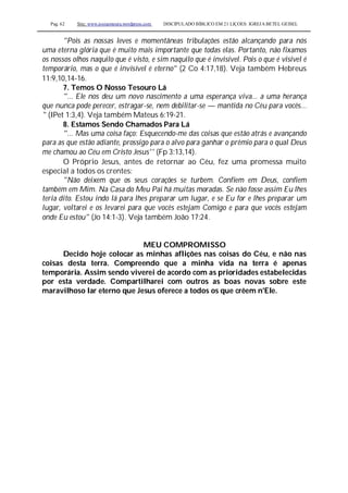 Pag. 62 Site: www.josiasmoura.wordpress.com DISCIPULADO BÍBLICO EM 21 LIÇOES: IGREJA BETEL GEISEL
"Pois as nossas leves e momentâneas tribulações estão alcançando para nós
uma eterna glória que é muito mais importante que todas elas. Portanto, não fixamos
os nossos olhos naquilo que é visto, e sim naquilo que é invisível. Pois o que é visível é
temporário, mas o que é invisível é eterno" (2 Co 4:17,18). Veja também Hebreus
11:9,10,14-16.
7. Temos O Nosso Tesouro Lá
"... Ele nos deu um novo nascimento a uma esperança viva... a uma herança
que nunca pode perecer, estragar-se, nem debilitar-se — mantida no Céu para vocês...
" (IPet 1:3,4). Veja também Mateus 6:19-21.
8. Estamos Sendo Chamados Para Lá
"... Mas uma coisa faço: Esquecendo-me das coisas que estão atrás e avançando
para as que estão adiante, prossigo para o alvo para ganhar o prêmio para o qual Deus
me chamou ao Céu em Cristo Jesus'' (Fp 3:13,14).
O Próprio Jesus, antes de retornar ao Céu, fez uma promessa muito
especial a todos os crentes:
"Não deixem que os seus corações se turbem. Confiem em Deus, confiem
também em Mim. Na Casa do Meu Pai há muitas moradas. Se não fosse assim Eu lhes
teria dito. Estou indo lá para lhes preparar um lugar, e se Eu for e lhes preparar um
lugar, voltarei e os levarei para que vocês estejam Comigo e para que vocês estejam
onde Eu estou" (Jo 14:1-3). Veja também João 17:24.
MEU COMPROMISSO
Decido hoje colocar as minhas aflições nas coisas do Céu, e não nas
coisas desta terra. Compreendo que a minha vida na terra é apenas
temporária. Assim sendo viverei de acordo com as prioridades estabelecidas
por esta verdade. Compartilharei com outros as boas novas sobre este
maravilhoso lar eterno que Jesus oferece a todos os que crêem n'Ele.
 