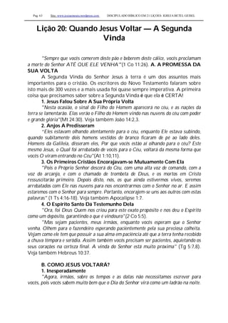 Pag. 63 Site: www.josiasmoura.wordpress.com DISCIPULADO BÍBLICO EM 21 LIÇOES: IGREJA BETEL GEISEL
Lição 20: Quando Jesus Voltar — A Segunda
Vinda
"Sempre que vocês comerem deste pão e beberem deste cálice, vocês proclamam
a morte do Senhor ATÉ QUE ELE VENHA"'(1 Co 11:26). A. A PROMESSA DA
SUA VOLTA
A Segunda Vinda do Senhor Jesus à terra é um dos assuntos mais
importantes para o cristão. Os escritores do Novo Testamento falaram sobre
isto mais de 300 vezes e a mais usada foi quase sempre imperativa. A primeira
coisa que precisamos saber sobre a Segunda Vinda é que ela é CERTA!
1. Jesus Falou Sobre A Sua Própria Volta
"Nesta ocasião, o sinal do Filho do Homem aparecerá no céu, e as nações da
terra se lamentarão. Elas verão o Filho do Homem vindo nas nuvens do céu com poder
e grande glória"(Mt 24:30). Veja também João 14:2,3.
2. Anjos A Predisseram
“Eles estavam olhando atentamente para o céu, enquanto Ele estava subindo,
quando subitamente dois homens vestidos de branco ficaram de pé ao lado deles.
Homens da Galileia, disseram eles, Por que vocês estão aí olhando para o céu? Este
mesmo Jesus, o Qual foi arrebatado de vocês para o Céu, voltará da mesma forma que
vocês O viram entrando no Céu"(At 1:10,11).
3. Os Primeiros Cristãos Encorajavam-se Mutuamente Com Ela
"Pois o Próprio Senhor descerá do Céu, com uma alta voz de comando, com a
voz do arcanjo, e com o chamado de trombeta de Deus, e os mortos em Cristo
ressuscitarão primeiro. Depois disto, nós, os que ainda estivermos vivos, seremos
arrebatados com Ele nas nuvens para nos encontrarmos com o Senhor no ar. E assim
estaremos com o Senhor para sempre. Portanto, encorajem-se uns aos outros com estas
palavras" (1 Ts 4:16-18). Veja também Apocalipse 1:7.
4. O Espírito Santo Dá Testemunho Dela
"Ora, foi Deus Quem nos criou para este exato propósito e nos deu o Espírito
como um depósito, garantindo o que é vindouro"(2 Co 5:5).
"Mas sejam pacientes, meus irmãos, enquanto vocês esperam que o Senhor
venha. Olhem para o fazendeiro esperando pacientemente pela sua preciosa colheita.
Vejam como ele tem que possuir a sua alma em paciência até que a terra tenha recebido
a chuva têmpora e serôdia. Assim também vocês precisam ser pacientes, aquietando os
seus corações na certeza final. A vinda do Senhor está muito próxima" (Tg 5:7,8).
Veja também Hebreus 10:37.
B. COMO JESUS VOLTARÁ?
1. Inesperadamente
"Agora, irmãos, sobre os tempos e as datas não necessitamos escrever para
vocês, pois vocês sabem muito bem que o Dia do Senhor virá como um ladrão na noite.
 